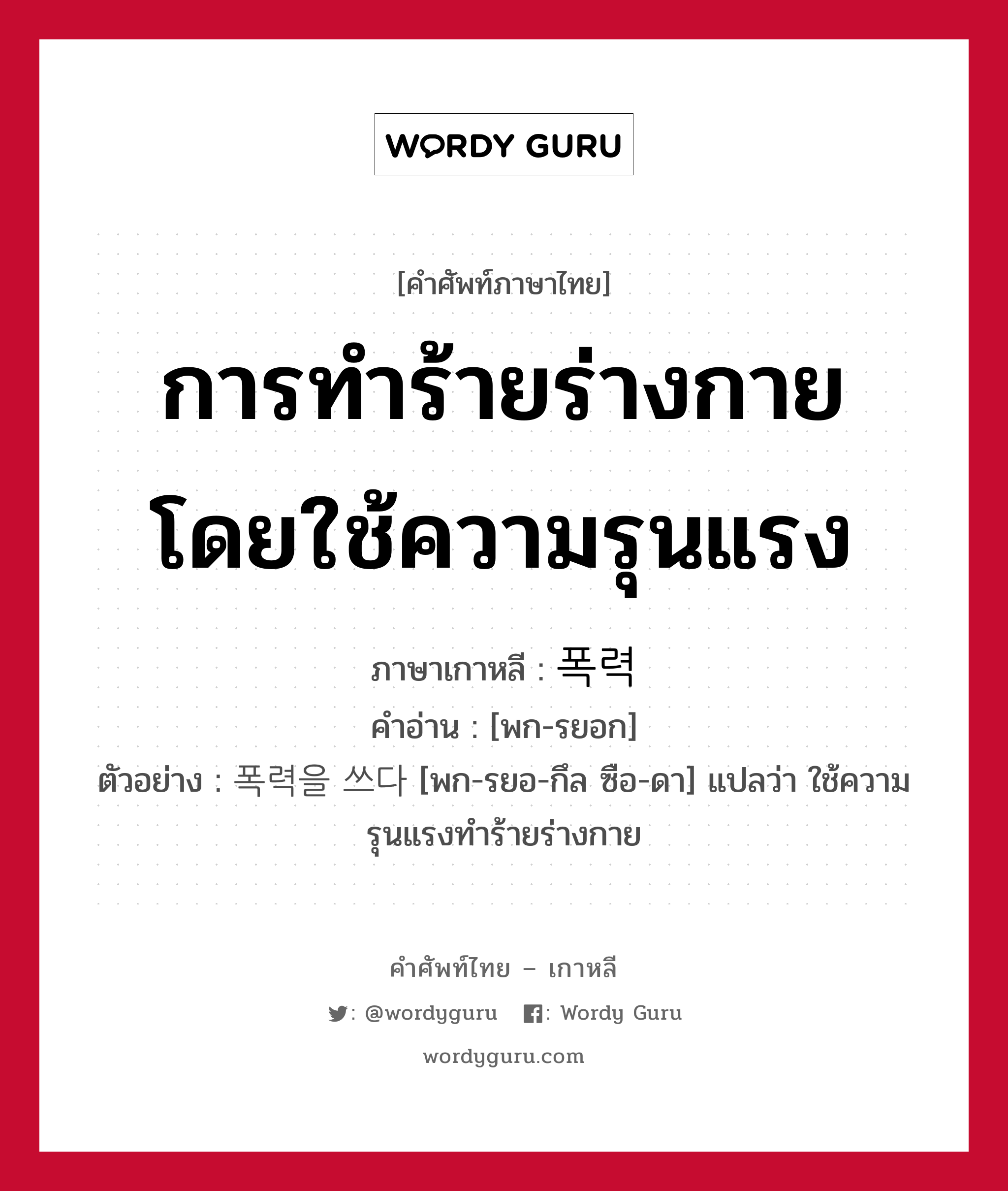 การทำร้ายร่างกายโดยใช้ความรุนแรง ภาษาเกาหลีคืออะไร, คำศัพท์ภาษาไทย - เกาหลี การทำร้ายร่างกายโดยใช้ความรุนแรง ภาษาเกาหลี 폭력 คำอ่าน [พก-รยอก] ตัวอย่าง 폭력을 쓰다 [พก-รยอ-กึล ซือ-ดา] แปลว่า ใช้ความรุนแรงทำร้ายร่างกาย