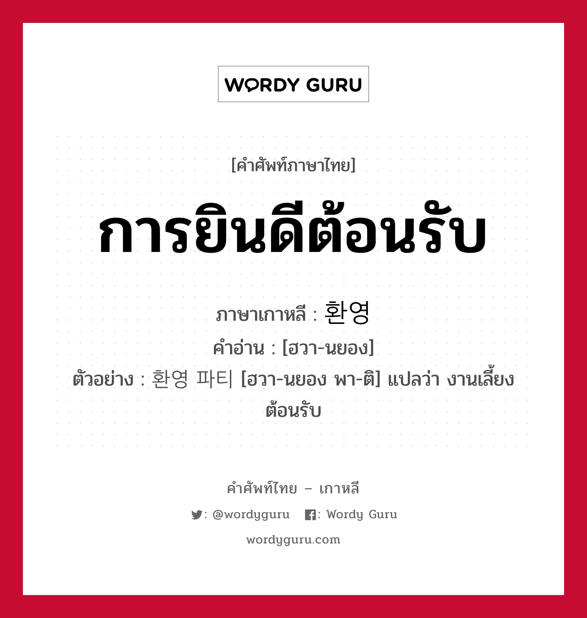 การยินดีต้อนรับ ภาษาเกาหลีคืออะไร, คำศัพท์ภาษาไทย - เกาหลี การยินดีต้อนรับ ภาษาเกาหลี 환영 คำอ่าน [ฮวา-นยอง] ตัวอย่าง 환영 파티 [ฮวา-นยอง พา-ติ] แปลว่า งานเลี้ยงต้อนรับ