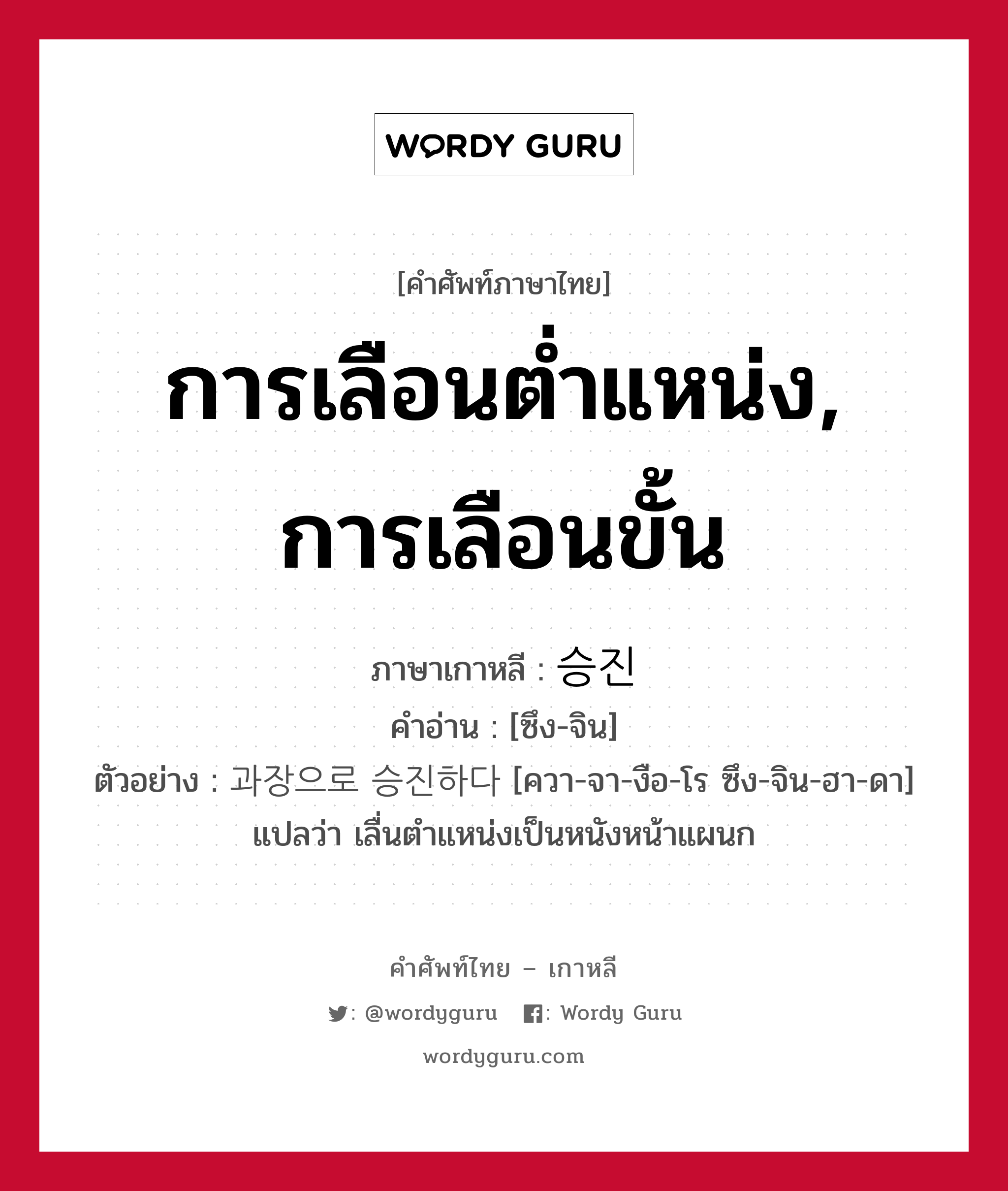 การเลือนต่ำแหน่ง, การเลือนขั้น ภาษาเกาหลีคืออะไร, คำศัพท์ภาษาไทย - เกาหลี การเลือนต่ำแหน่ง, การเลือนขั้น ภาษาเกาหลี 승진 คำอ่าน [ซึง-จิน] ตัวอย่าง 과장으로 승진하다 [ควา-จา-งือ-โร ซึง-จิน-ฮา-ดา] แปลว่า เลื่นตำแหน่งเป็นหนังหน้าแผนก