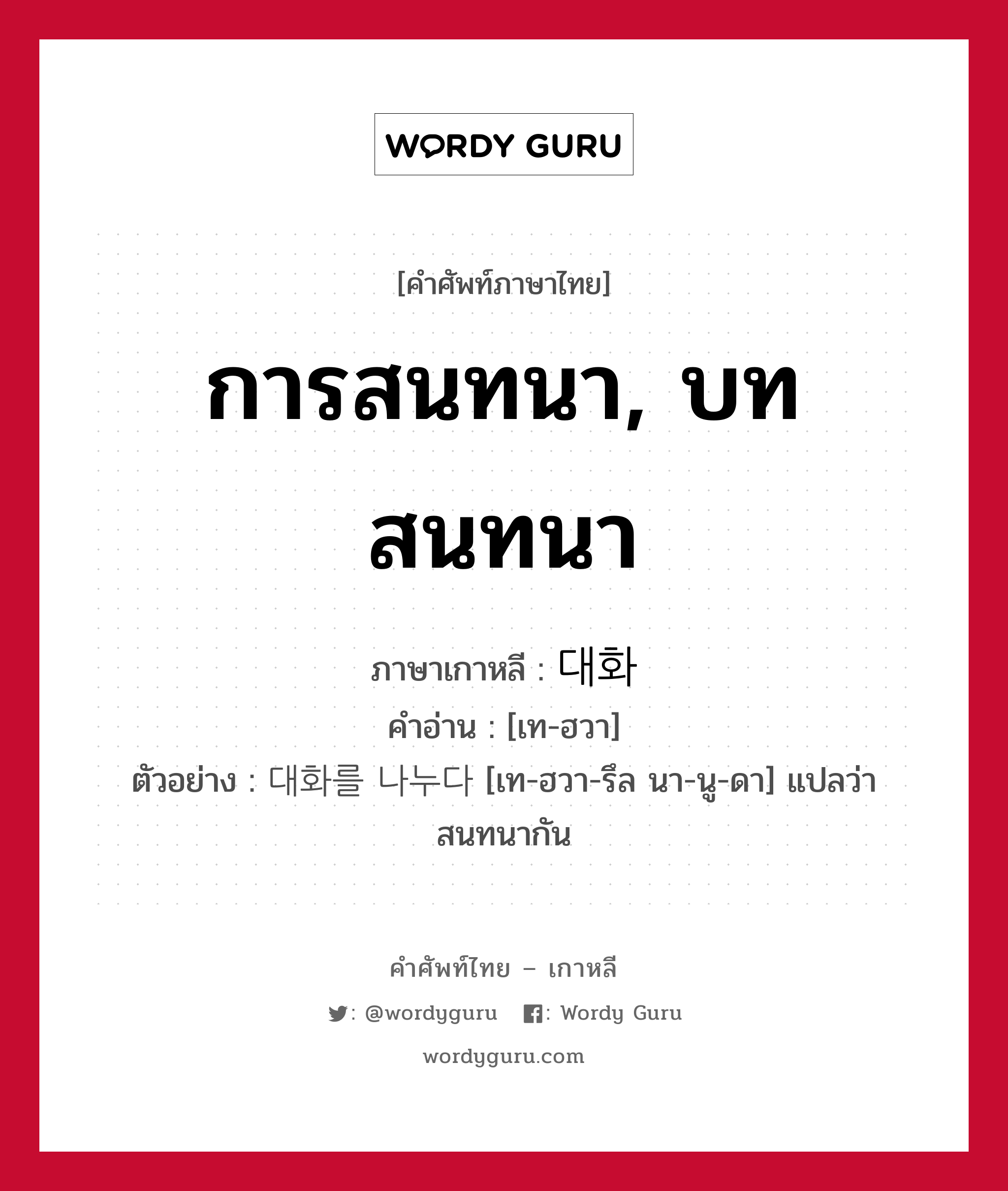 การสนทนา, บทสนทนา ภาษาเกาหลีคืออะไร, คำศัพท์ภาษาไทย - เกาหลี การสนทนา, บทสนทนา ภาษาเกาหลี 대화 คำอ่าน [เท-ฮวา] ตัวอย่าง 대화를 나누다 [เท-ฮวา-รึล นา-นู-ดา] แปลว่า สนทนากัน