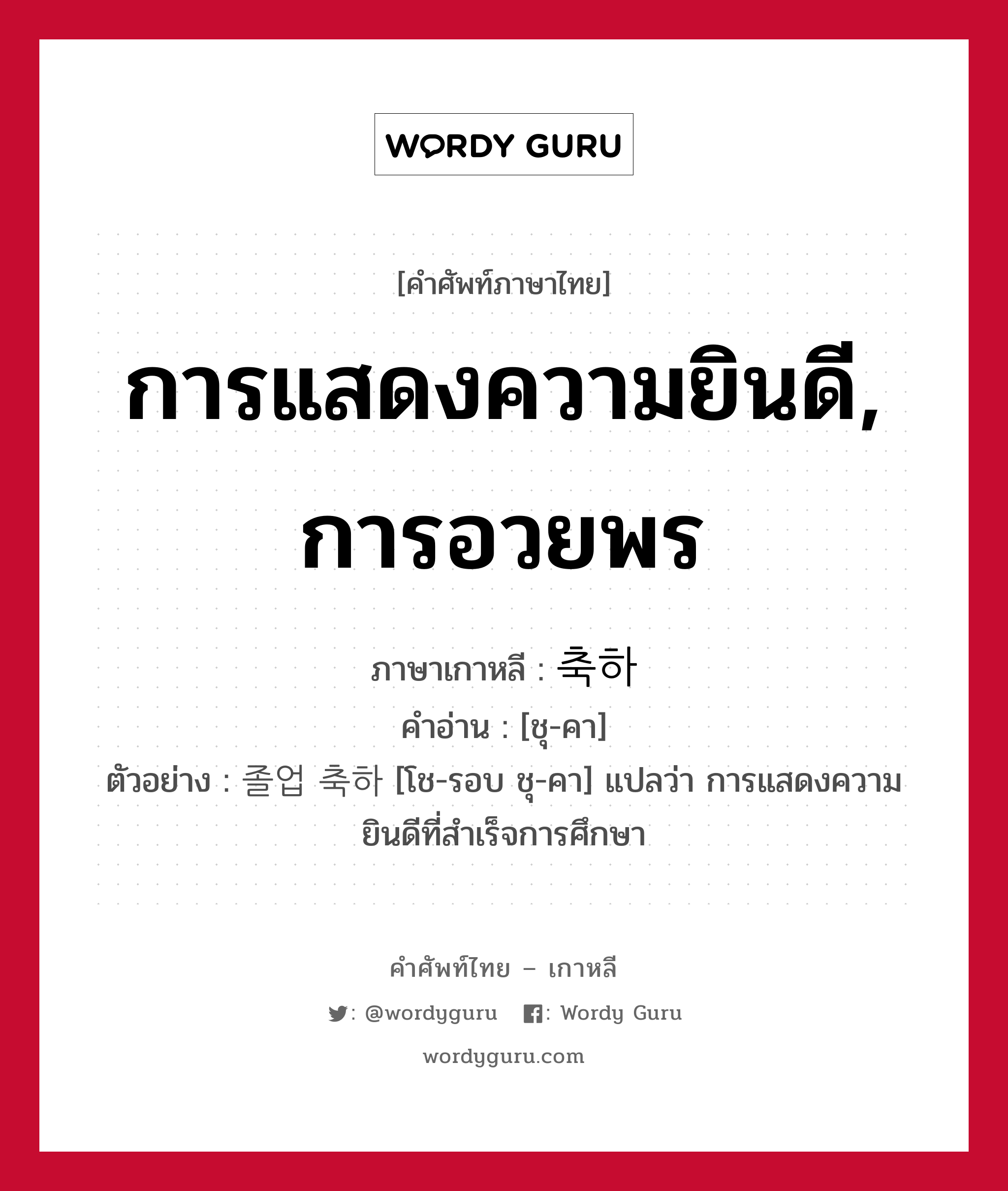 การแสดงความยินดี, การอวยพร ภาษาเกาหลีคืออะไร, คำศัพท์ภาษาไทย - เกาหลี การแสดงความยินดี, การอวยพร ภาษาเกาหลี 축하 คำอ่าน [ชุ-คา] ตัวอย่าง 졸업 축하 [โช-รอบ ชุ-คา] แปลว่า การแสดงความยินดีที่สำเร็จการศึกษา