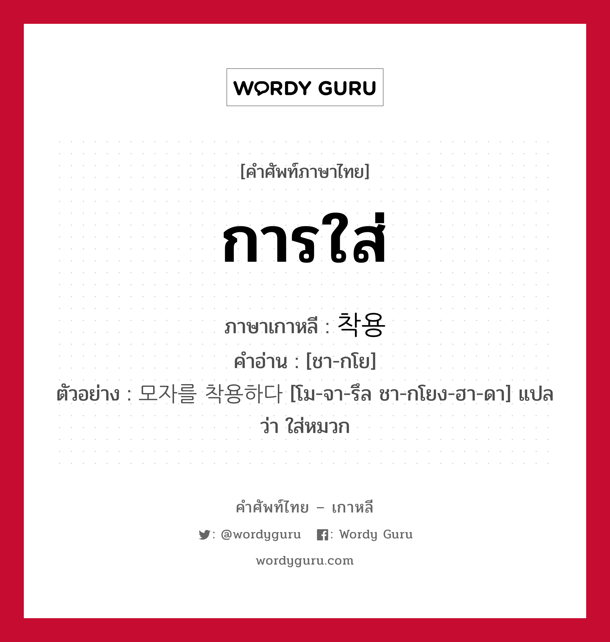 การใส่ ภาษาเกาหลีคืออะไร, คำศัพท์ภาษาไทย - เกาหลี การใส่ ภาษาเกาหลี 착용 คำอ่าน [ชา-กโย] ตัวอย่าง 모자를 착용하다 [โม-จา-รึล ชา-กโยง-ฮา-ดา] แปลว่า ใส่หมวก