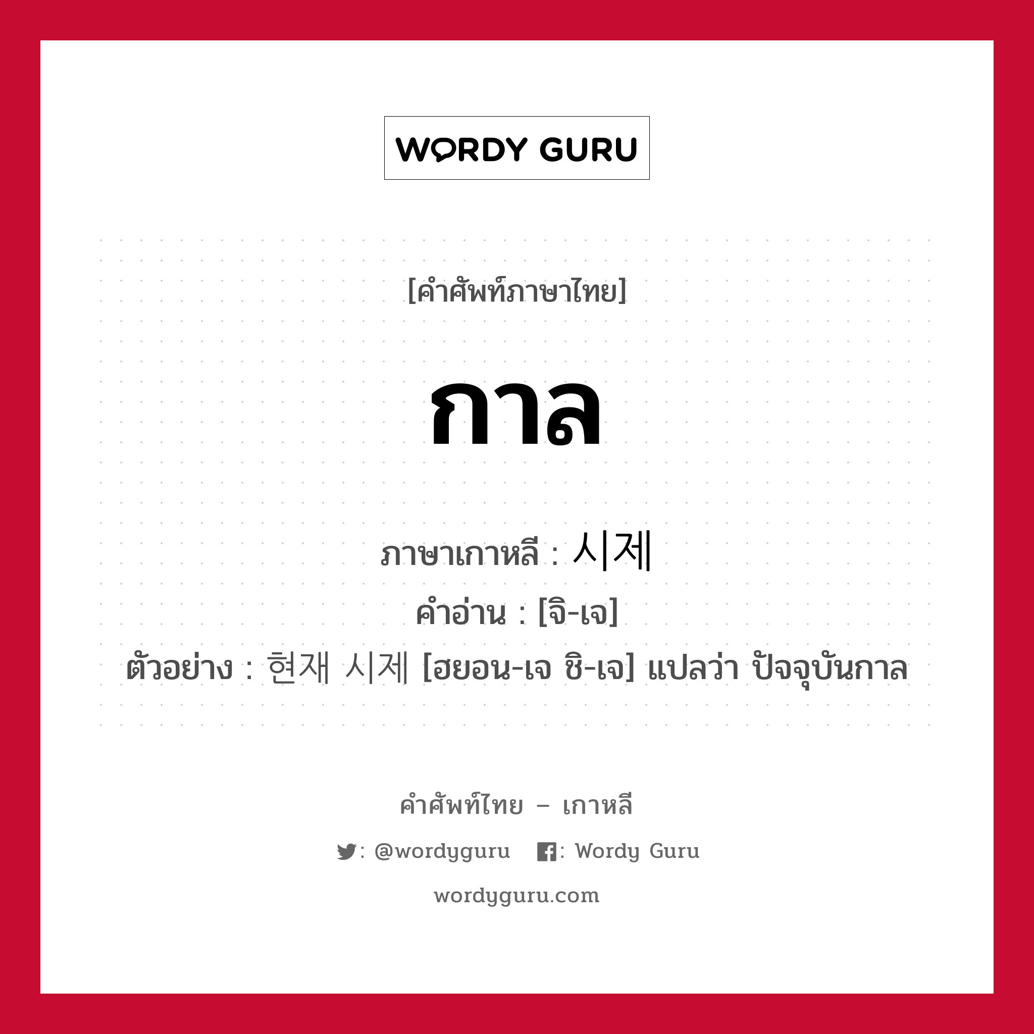 กาล ภาษาเกาหลีคืออะไร, คำศัพท์ภาษาไทย - เกาหลี กาล ภาษาเกาหลี 시제 คำอ่าน [จิ-เจ] ตัวอย่าง 현재 시제 [ฮยอน-เจ ชิ-เจ] แปลว่า ปัจจุบันกาล