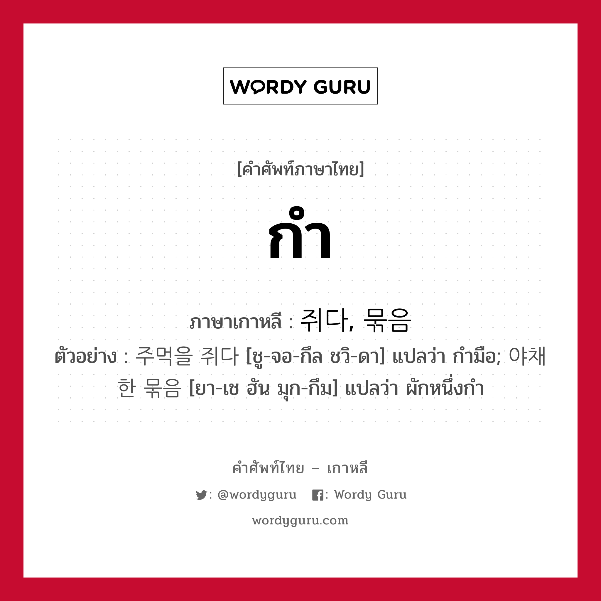 กำ ภาษาเกาหลีคืออะไร, คำศัพท์ภาษาไทย - เกาหลี กำ ภาษาเกาหลี 쥐다, 묶음 ตัวอย่าง 주먹을 쥐다 [ชู-จอ-กึล ชวิ-ดา] แปลว่า กำมือ; 야채 한 묶음 [ยา-เช ฮัน มุก-กึม] แปลว่า ผักหนึ่งกำ