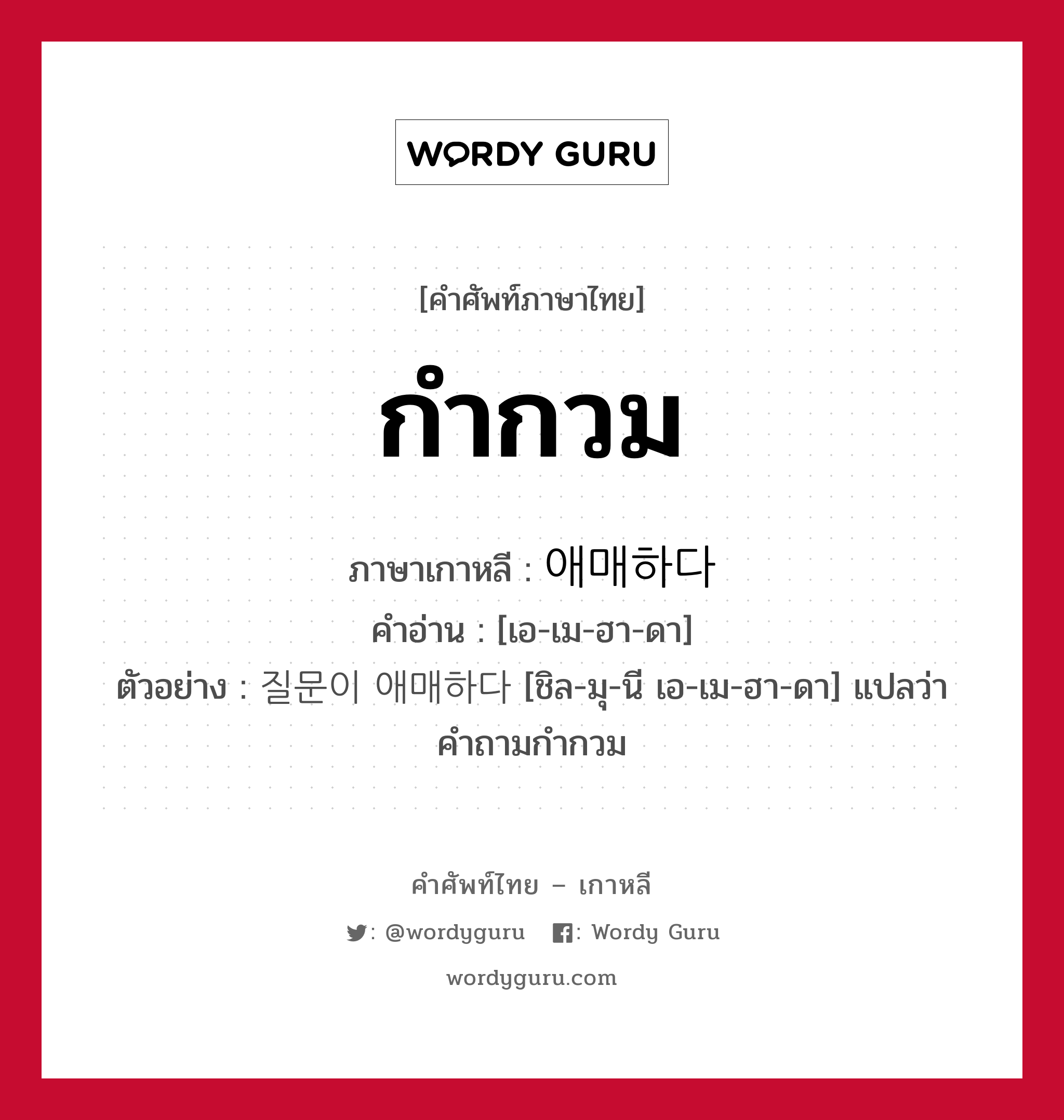 กำกวม ภาษาเกาหลีคืออะไร, คำศัพท์ภาษาไทย - เกาหลี กำกวม ภาษาเกาหลี 애매하다 คำอ่าน [เอ-เม-ฮา-ดา] ตัวอย่าง 질문이 애매하다 [ชิล-มุ-นี เอ-เม-ฮา-ดา] แปลว่า คำถามกำกวม