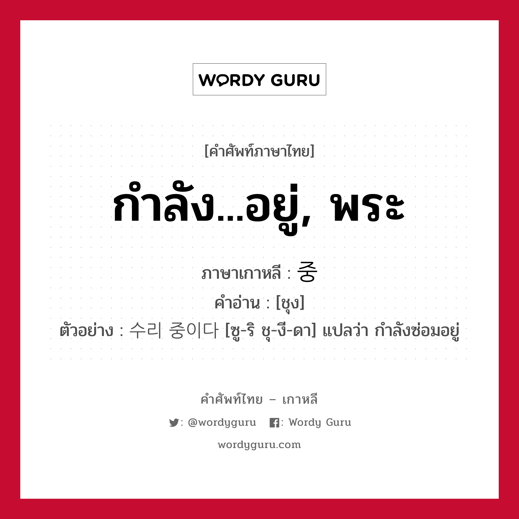 กำลัง...อยู่, พระ ภาษาเกาหลีคืออะไร, คำศัพท์ภาษาไทย - เกาหลี กำลัง...อยู่, พระ ภาษาเกาหลี 중 คำอ่าน [ชุง] ตัวอย่าง 수리 중이다 [ซู-ริ ชุ-งี-ดา] แปลว่า กำลังซ่อมอยู่