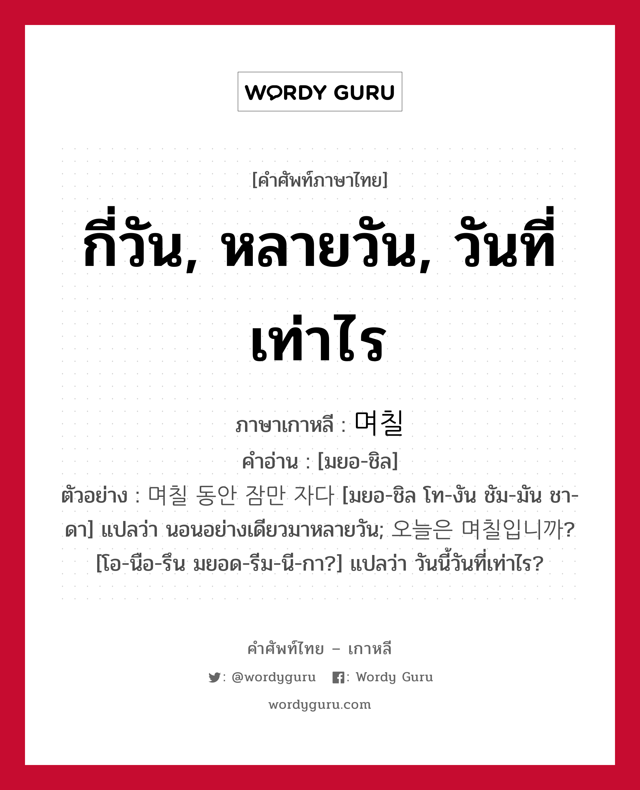 กี่วัน, หลายวัน, วันที่เท่าไร ภาษาเกาหลีคืออะไร, คำศัพท์ภาษาไทย - เกาหลี กี่วัน, หลายวัน, วันที่เท่าไร ภาษาเกาหลี 며칠 คำอ่าน [มยอ-ชิล] ตัวอย่าง 며칠 동안 잠만 자다 [มยอ-ชิล โท-งัน ชัม-มัน ชา-ดา] แปลว่า นอนอย่างเดียวมาหลายวัน; 오늘은 며칠입니까? [โอ-นือ-รึน มยอด-รีม-นี-กา?] แปลว่า วันนี้วันที่เท่าไร?