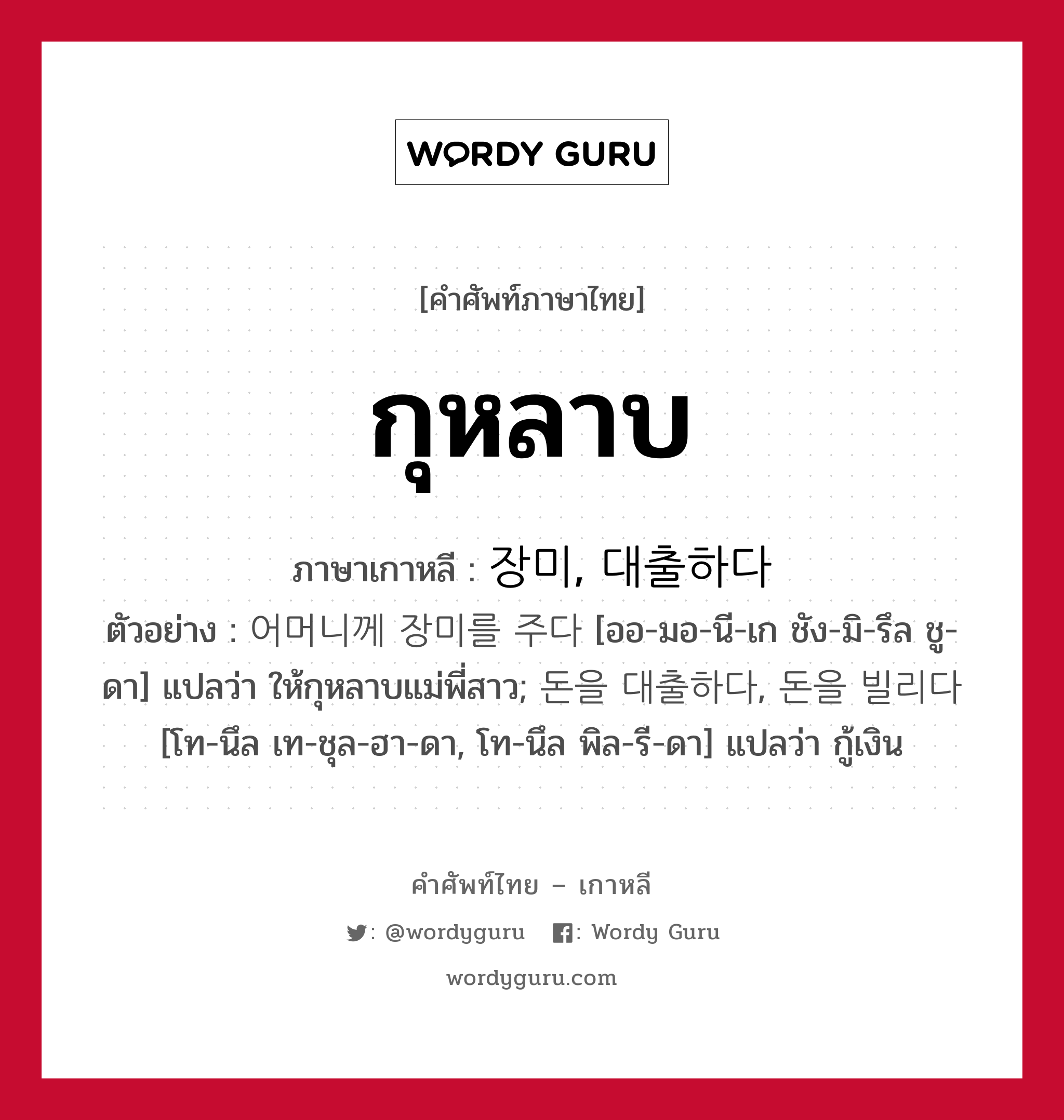 กุหลาบ ภาษาเกาหลีคืออะไร, คำศัพท์ภาษาไทย - เกาหลี กุหลาบ ภาษาเกาหลี 장미, 대출하다 ตัวอย่าง 어머니께 장미를 주다 [ออ-มอ-นี-เก ชัง-มิ-รึล ชู-ดา] แปลว่า ให้กุหลาบแม่พี่สาว; 돈을 대출하다, 돈을 빌리다 [โท-นึล เท-ชุล-ฮา-ดา, โท-นึล พิล-รี-ดา] แปลว่า กู้เงิน