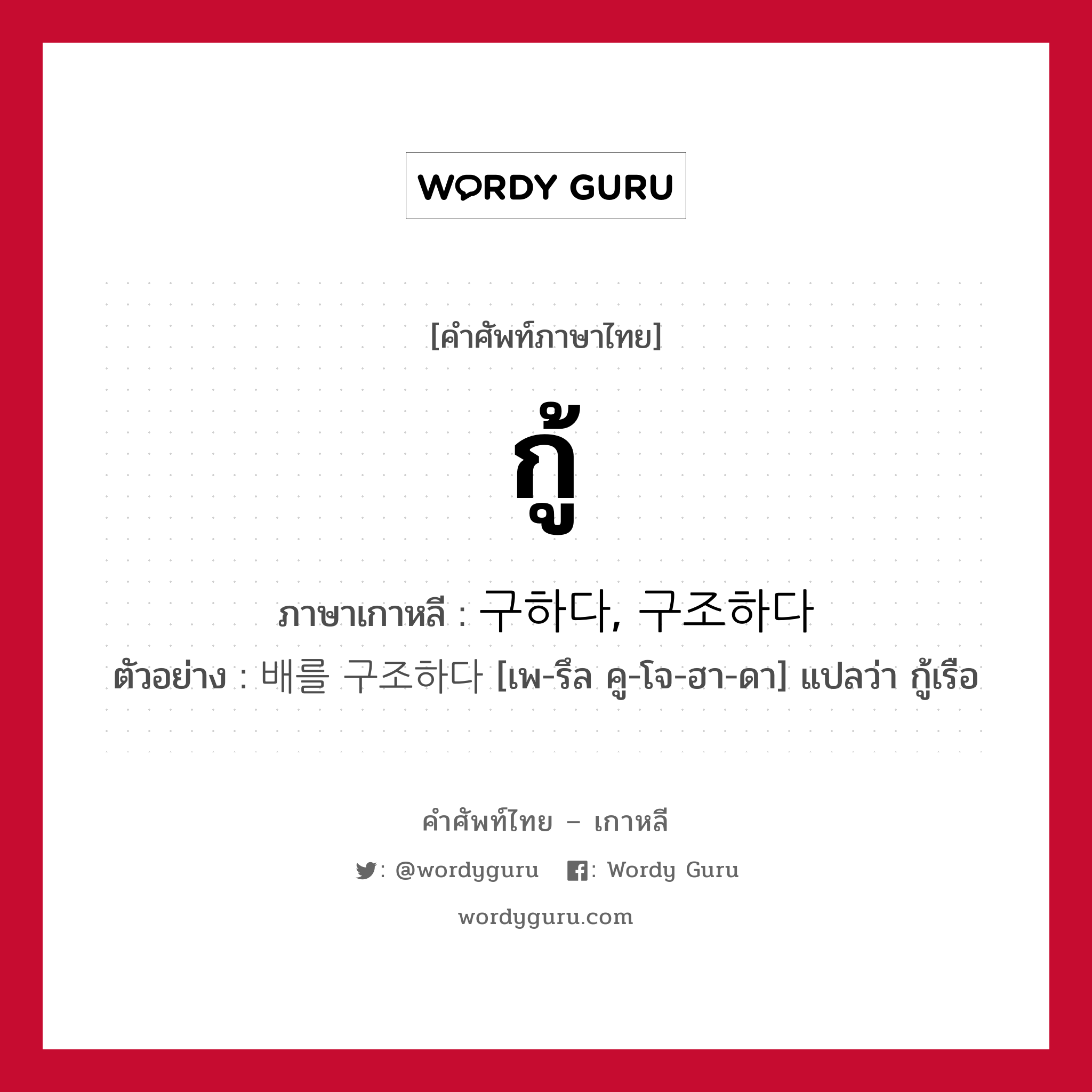 กู้ ภาษาเกาหลีคืออะไร, คำศัพท์ภาษาไทย - เกาหลี กู้ ภาษาเกาหลี 구하다, 구조하다 ตัวอย่าง 배를 구조하다 [เพ-รึล คู-โจ-ฮา-ดา] แปลว่า กู้เรือ