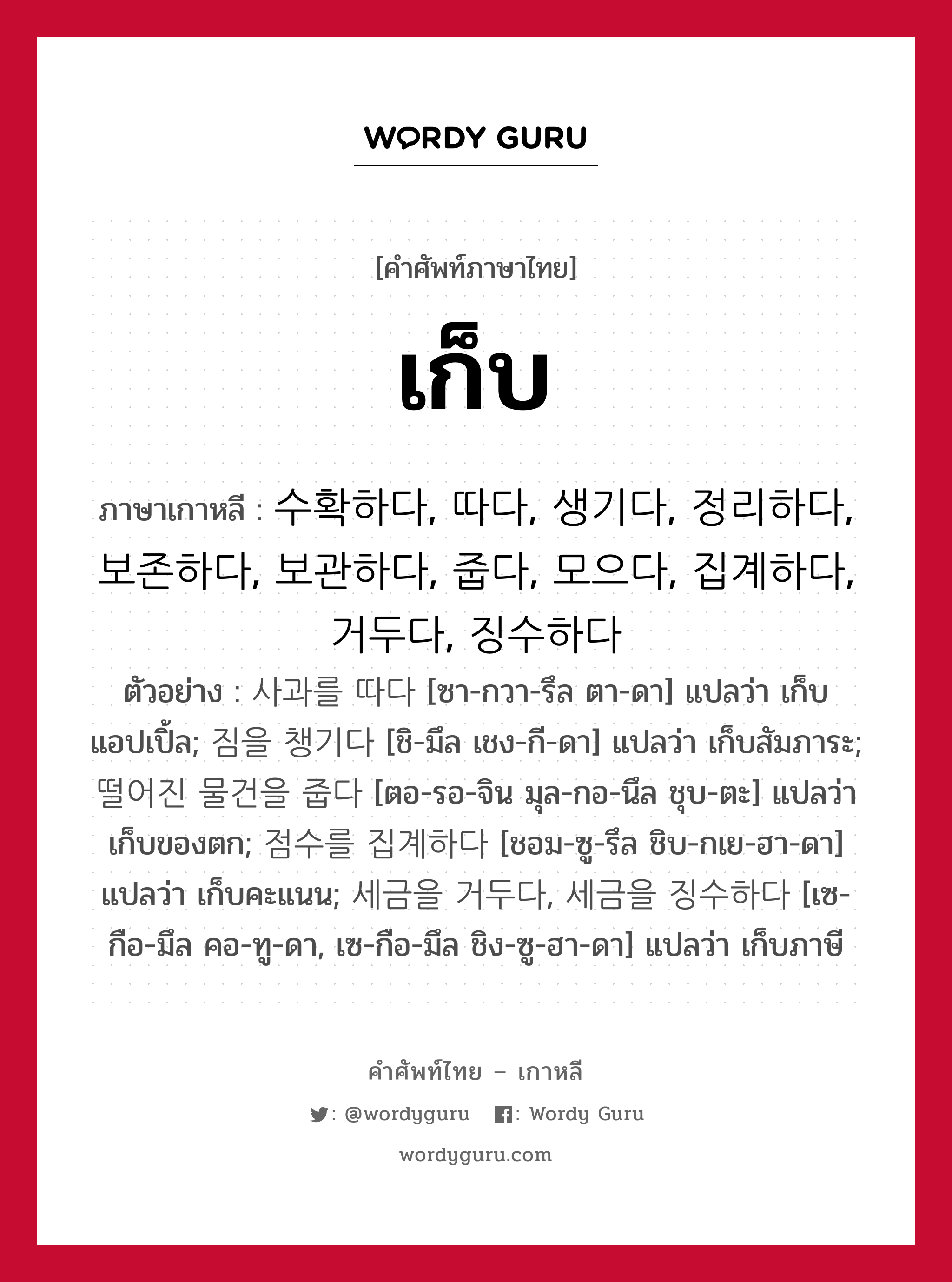 เก็บ ภาษาเกาหลีคืออะไร, คำศัพท์ภาษาไทย - เกาหลี เก็บ ภาษาเกาหลี 수확하다, 따다, 생기다, 정리하다, 보존하다, 보관하다, 줍다, 모으다, 집계하다, 거두다, 징수하다 ตัวอย่าง 사과를 따다 [ซา-กวา-รึล ตา-ดา] แปลว่า เก็บแอปเปิ้ล; 짐을 챙기다 [ชิ-มึล เชง-กี-ดา] แปลว่า เก็บสัมภาระ; 떨어진 물건을 줍다 [ตอ-รอ-จิน มุล-กอ-นึล ชุบ-ตะ] แปลว่า เก็บของตก; 점수를 집계하다 [ชอม-ซู-รึล ชิบ-กเย-ฮา-ดา] แปลว่า เก็บคะแนน; 세금을 거두다, 세금을 징수하다 [เซ-กือ-มึล คอ-ทู-ดา, เซ-กือ-มึล ชิง-ซู-ฮา-ดา] แปลว่า เก็บภาษี