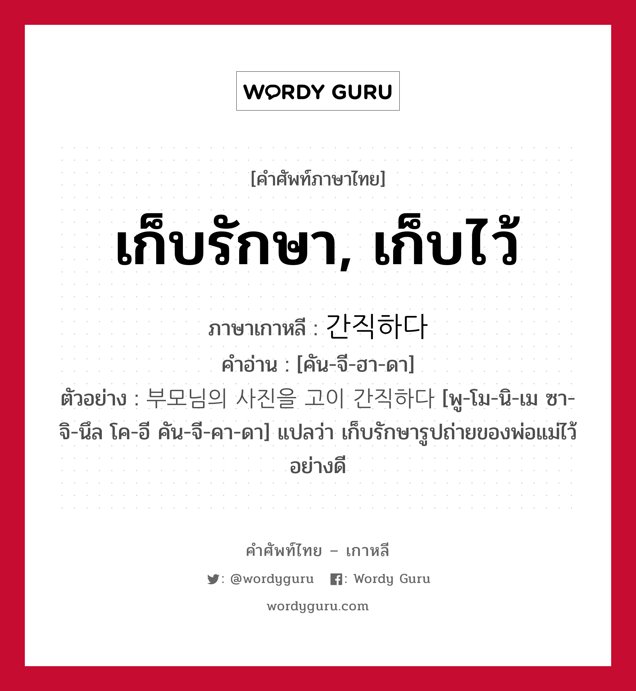 เก็บรักษา, เก็บไว้ ภาษาเกาหลีคืออะไร, คำศัพท์ภาษาไทย - เกาหลี เก็บรักษา, เก็บไว้ ภาษาเกาหลี 간직하다 คำอ่าน [คัน-จี-ฮา-ดา] ตัวอย่าง 부모님의 사진을 고이 간직하다 [พู-โม-นิ-เม ซา-จิ-นึล โค-อี คัน-จี-คา-ดา] แปลว่า เก็บรักษารูปถ่ายของพ่อแม่ไว้อย่างดี