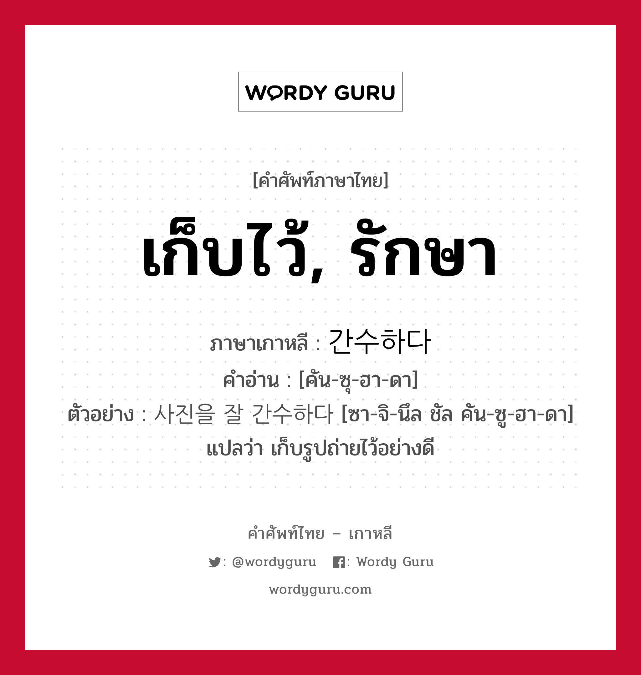 เก็บไว้, รักษา ภาษาเกาหลีคืออะไร, คำศัพท์ภาษาไทย - เกาหลี เก็บไว้, รักษา ภาษาเกาหลี 간수하다 คำอ่าน [คัน-ซุ-ฮา-ดา] ตัวอย่าง 사진을 잘 간수하다 [ซา-จิ-นึล ชัล คัน-ซู-ฮา-ดา] แปลว่า เก็บรูปถ่ายไว้อย่างดี