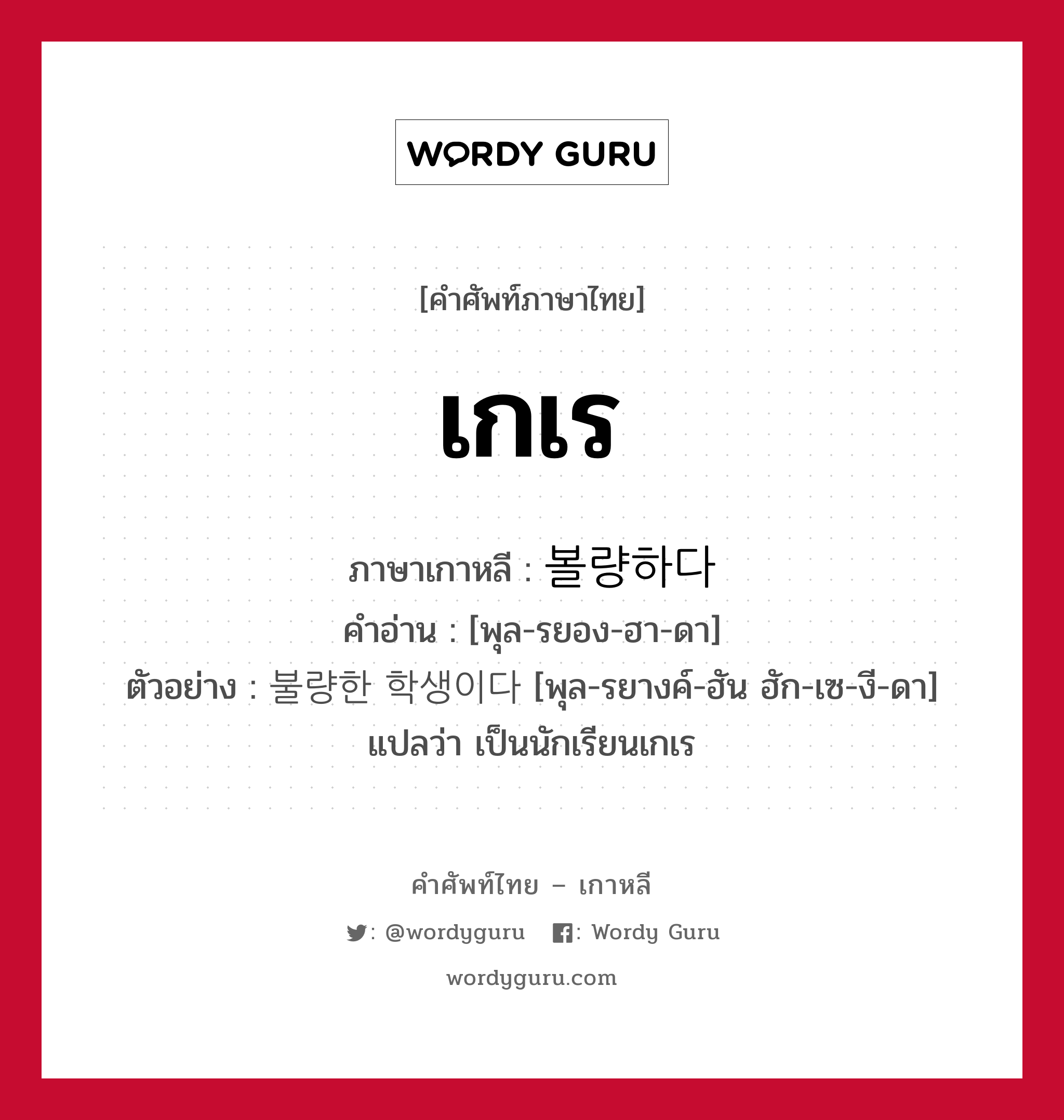 เกเร ภาษาเกาหลีคืออะไร, คำศัพท์ภาษาไทย - เกาหลี เกเร ภาษาเกาหลี 볼량하다 คำอ่าน [พุล-รยอง-ฮา-ดา] ตัวอย่าง 불량한 학생이다 [พุล-รยางค์-ฮัน ฮัก-เซ-งี-ดา] แปลว่า เป็นนักเรียนเกเร