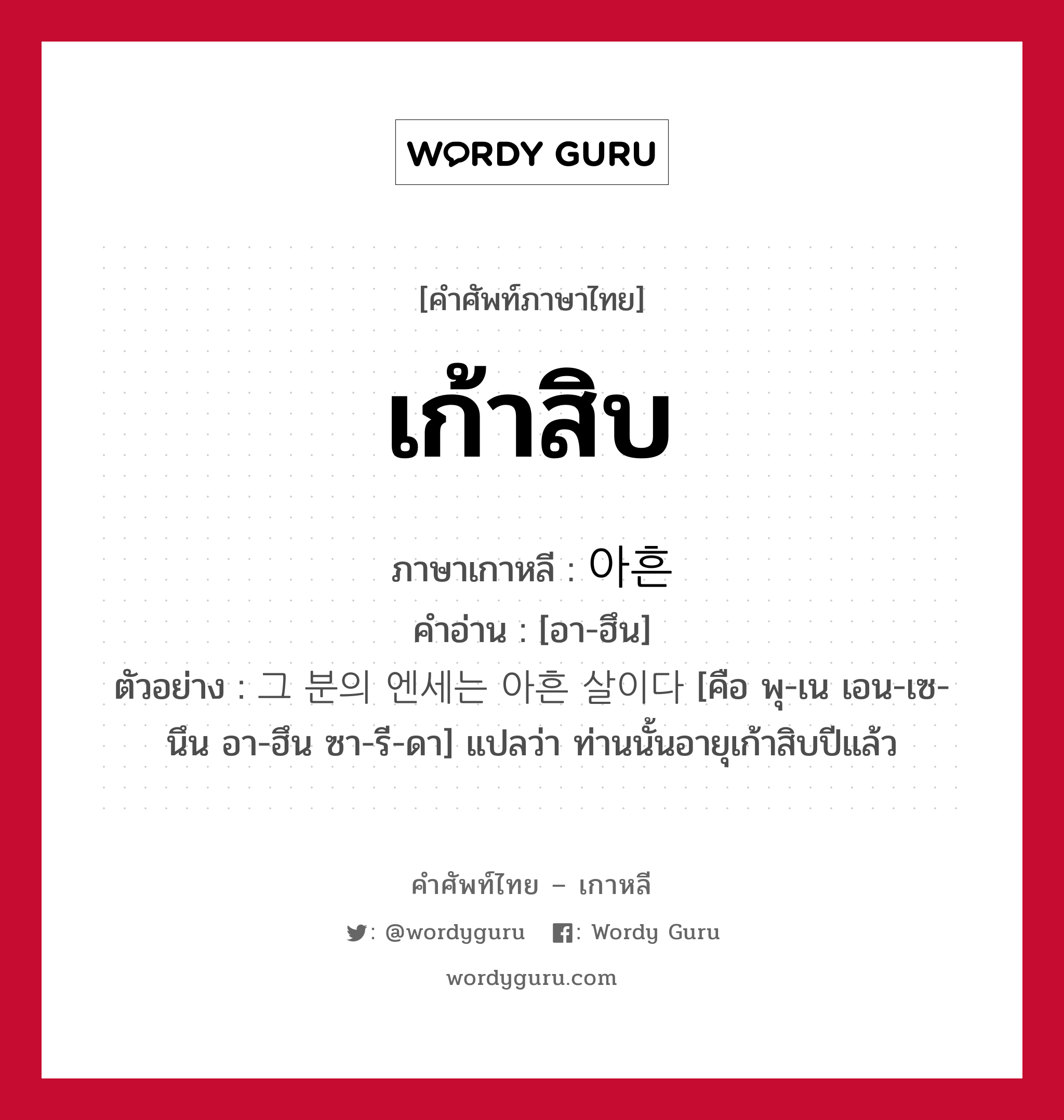 เก้าสิบ ภาษาเกาหลีคืออะไร, คำศัพท์ภาษาไทย - เกาหลี เก้าสิบ ภาษาเกาหลี 아흔 คำอ่าน [อา-ฮึน] ตัวอย่าง 그 분의 엔세는 아흔 살이다 [คือ พุ-เน เอน-เซ-นึน อา-ฮึน ซา-รี-ดา] แปลว่า ท่านนั้นอายุเก้าสิบปีแล้ว