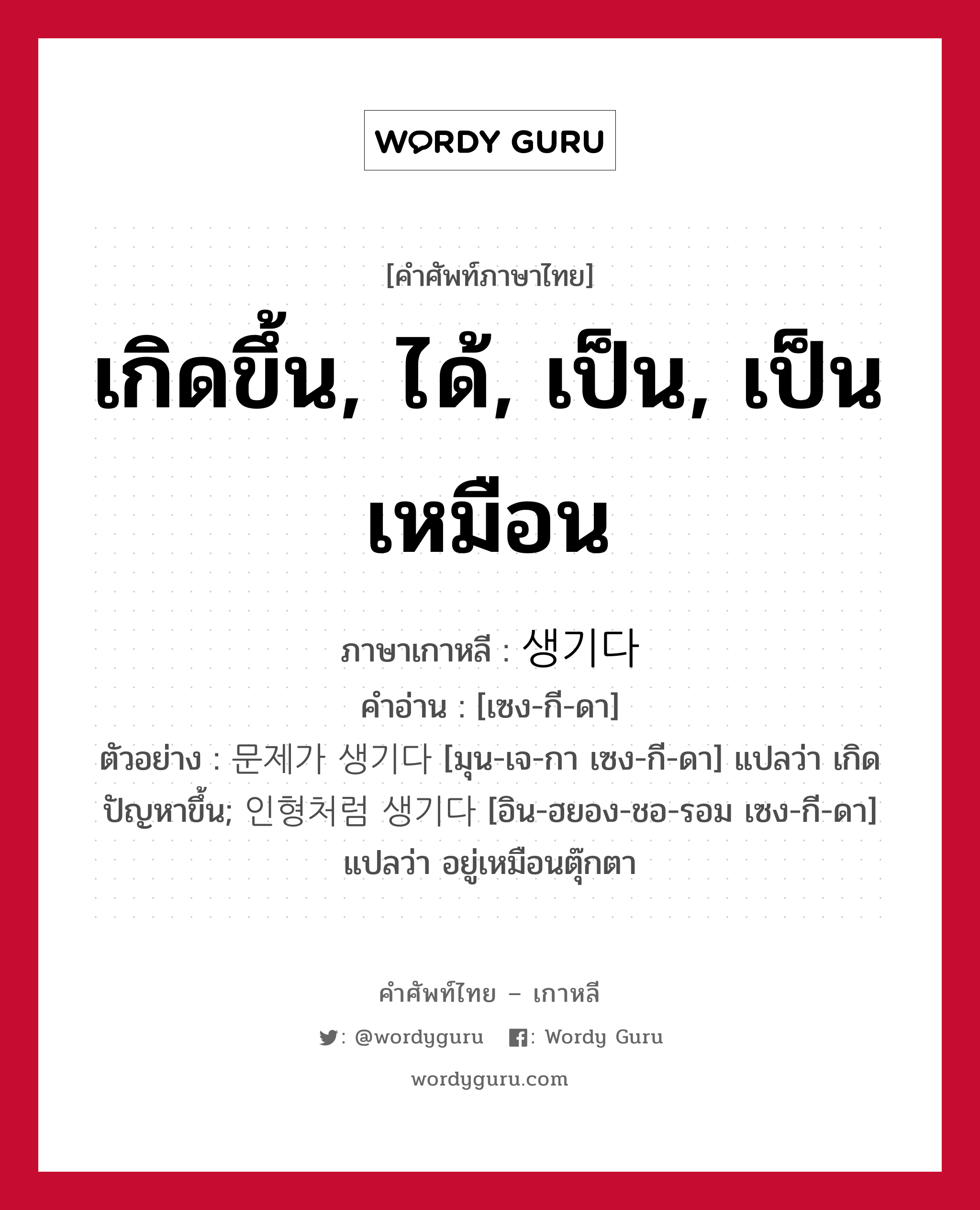 เกิดขึ้น, ได้, เป็น, เป็นเหมือน ภาษาเกาหลีคืออะไร, คำศัพท์ภาษาไทย - เกาหลี เกิดขึ้น, ได้, เป็น, เป็นเหมือน ภาษาเกาหลี 생기다 คำอ่าน [เซง-กี-ดา] ตัวอย่าง 문제가 생기다 [มุน-เจ-กา เซง-กี-ดา] แปลว่า เกิดปัญหาขึ้น; 인형처럼 생기다 [อิน-ฮยอง-ชอ-รอม เซง-กี-ดา] แปลว่า อยู่เหมือนตุ๊กตา