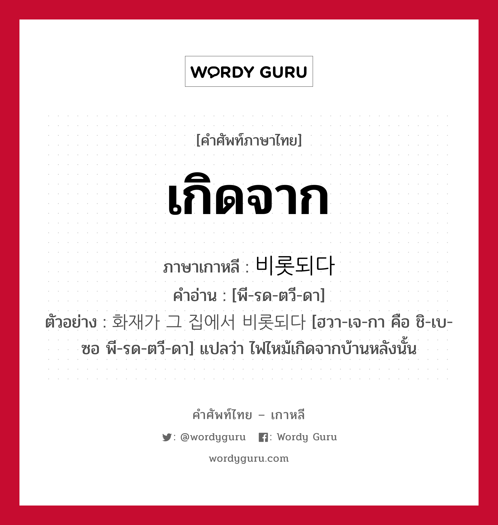 เกิดจาก ภาษาเกาหลีคืออะไร, คำศัพท์ภาษาไทย - เกาหลี เกิดจาก ภาษาเกาหลี 비롯되다 คำอ่าน [พี-รด-ตวี-ดา] ตัวอย่าง 화재가 그 집에서 비롯되다 [ฮวา-เจ-กา คือ ชิ-เบ-ซอ พี-รด-ตวี-ดา] แปลว่า ไฟไหม้เกิดจากบ้านหลังนั้น