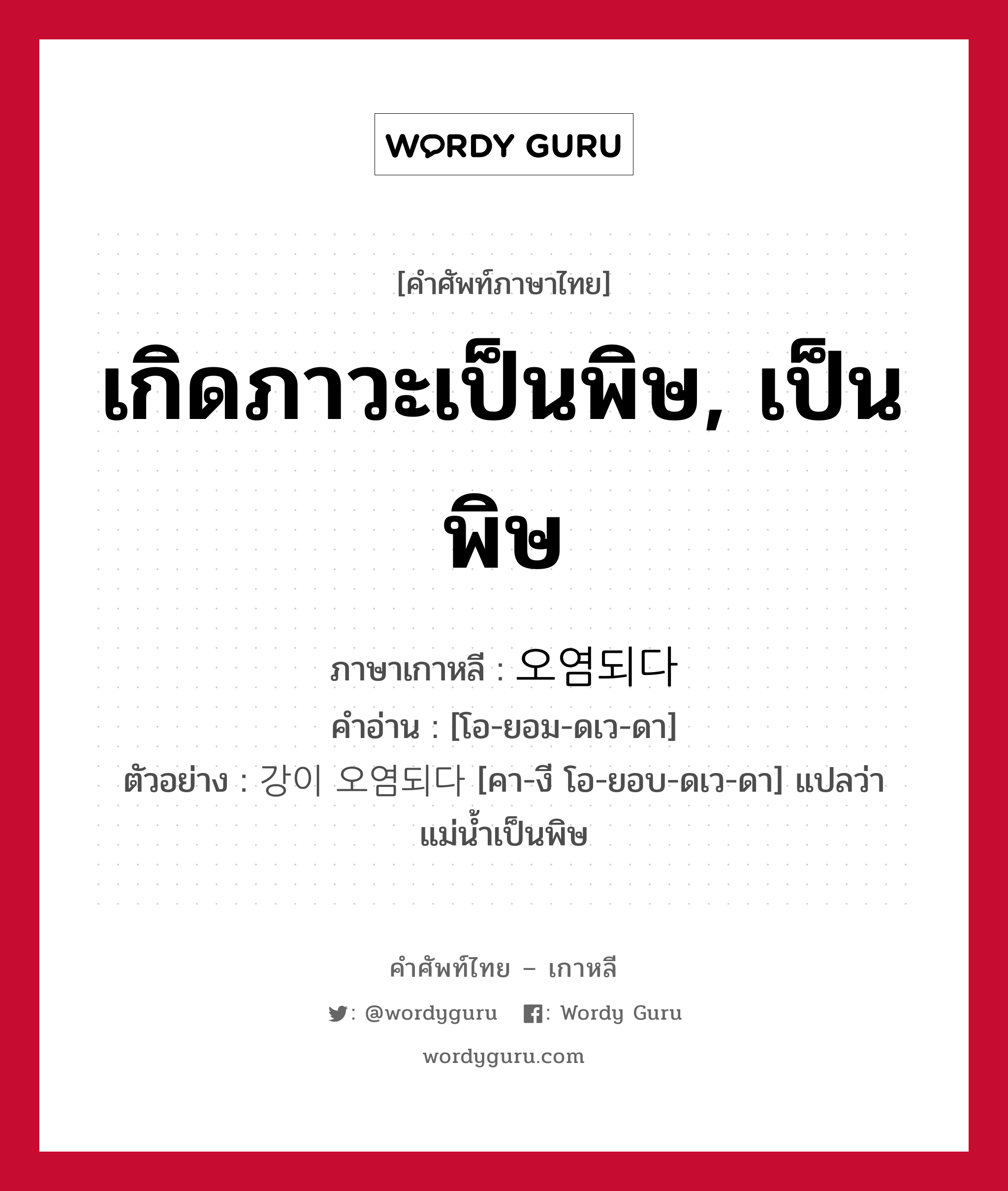 เกิดภาวะเป็นพิษ, เป็นพิษ ภาษาเกาหลีคืออะไร, คำศัพท์ภาษาไทย - เกาหลี เกิดภาวะเป็นพิษ, เป็นพิษ ภาษาเกาหลี 오염되다 คำอ่าน [โอ-ยอม-ดเว-ดา] ตัวอย่าง 강이 오염되다 [คา-งี โอ-ยอบ-ดเว-ดา] แปลว่า แม่น้ำเป็นพิษ