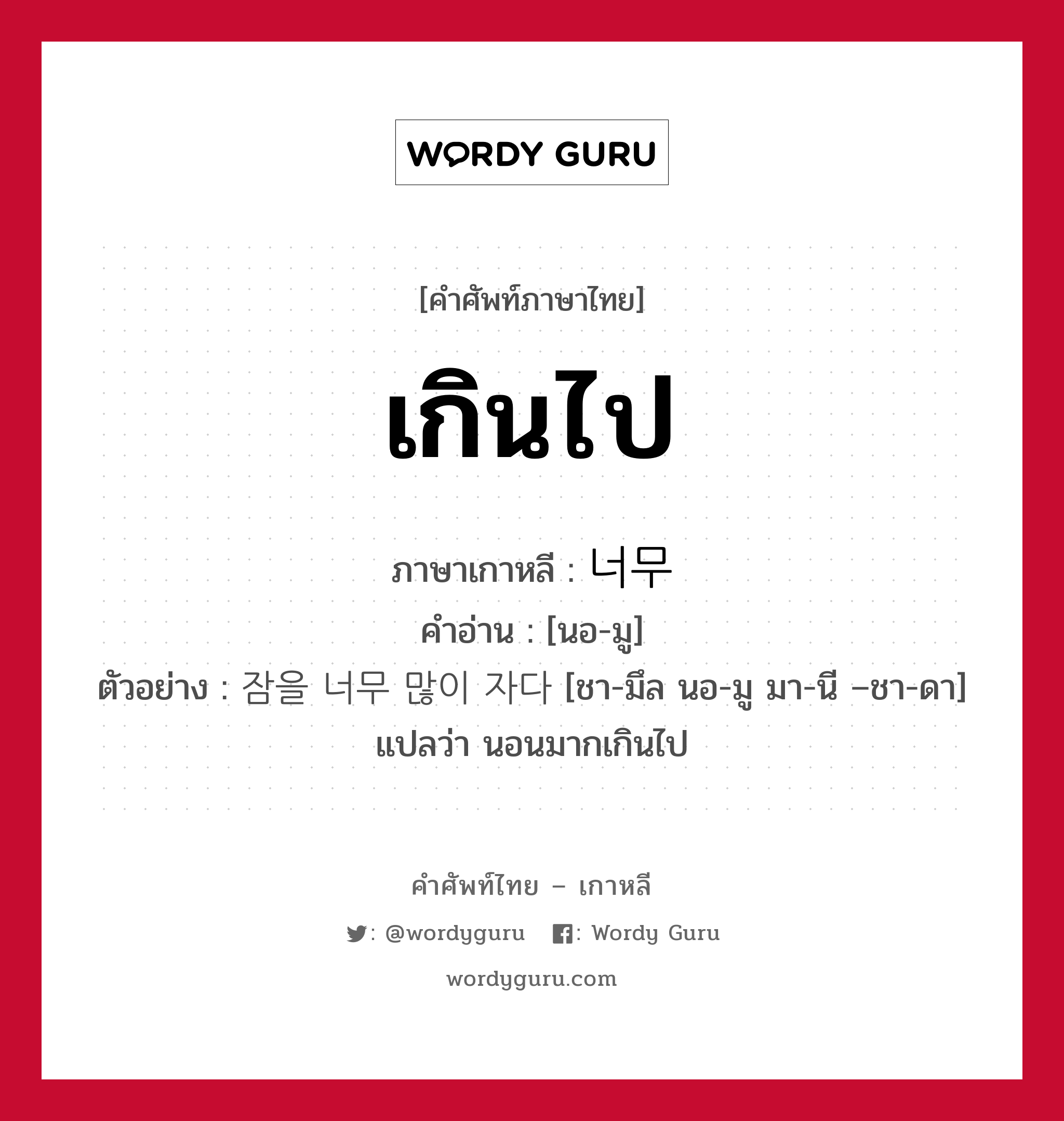 เกินไป ภาษาเกาหลีคืออะไร, คำศัพท์ภาษาไทย - เกาหลี เกินไป ภาษาเกาหลี 너무 คำอ่าน [นอ-มู] ตัวอย่าง 잠을 너무 많이 자다 [ชา-มึล นอ-มู มา-นี –ชา-ดา] แปลว่า นอนมากเกินไป