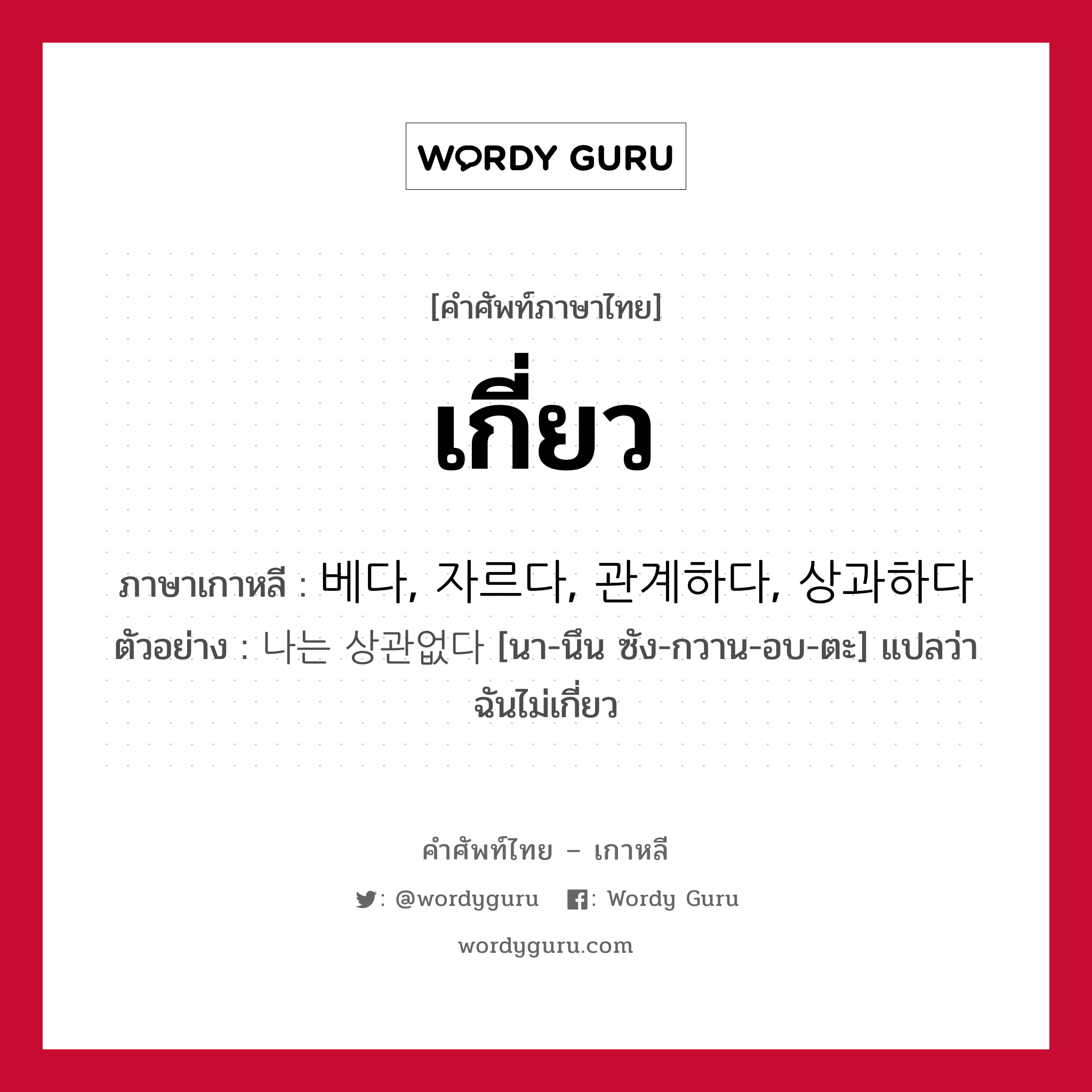 เกี่ยว ภาษาเกาหลีคืออะไร, คำศัพท์ภาษาไทย - เกาหลี เกี่ยว ภาษาเกาหลี 베다, 자르다, 관계하다, 상과하다 ตัวอย่าง 나는 상관없다 [นา-นึน ซัง-กวาน-อบ-ตะ] แปลว่า ฉันไม่เกี่ยว