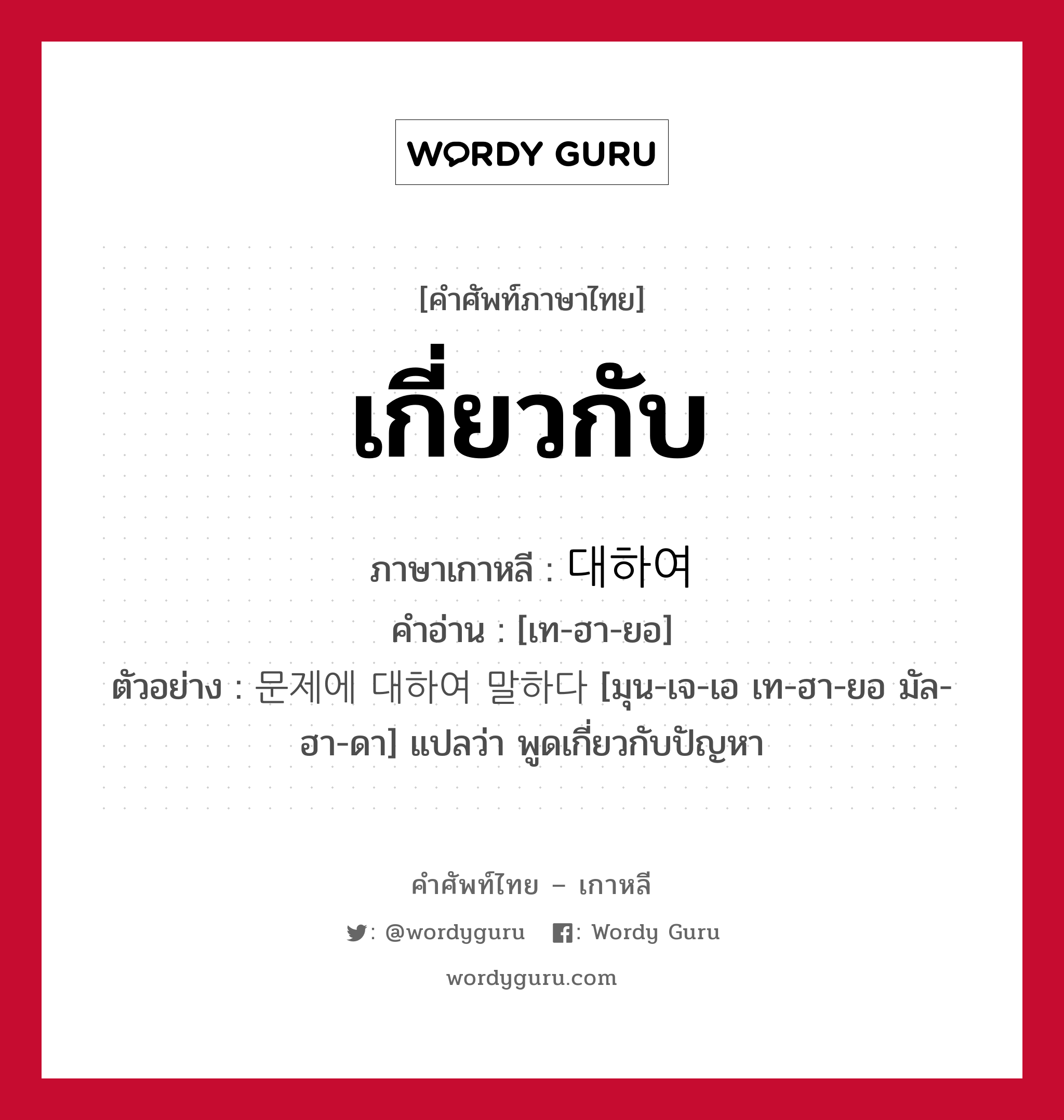 เกี่ยวกับ ภาษาเกาหลีคืออะไร, คำศัพท์ภาษาไทย - เกาหลี เกี่ยวกับ ภาษาเกาหลี 대하여 คำอ่าน [เท-ฮา-ยอ] ตัวอย่าง 문제에 대하여 말하다 [มุน-เจ-เอ เท-ฮา-ยอ มัล-ฮา-ดา] แปลว่า พูดเกี่ยวกับปัญหา