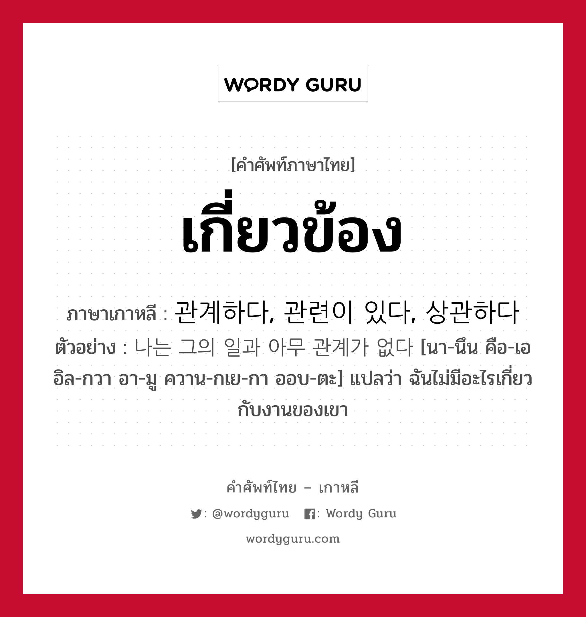 เกี่ยวข้อง ภาษาเกาหลีคืออะไร, คำศัพท์ภาษาไทย - เกาหลี เกี่ยวข้อง ภาษาเกาหลี 관계하다, 관련이 있다, 상관하다 ตัวอย่าง 나는 그의 일과 아무 관계가 없다 [นา-นึน คือ-เอ อิล-กวา อา-มู ควาน-กเย-กา ออบ-ตะ] แปลว่า ฉันไม่มีอะไรเกี่ยวกับงานของเขา