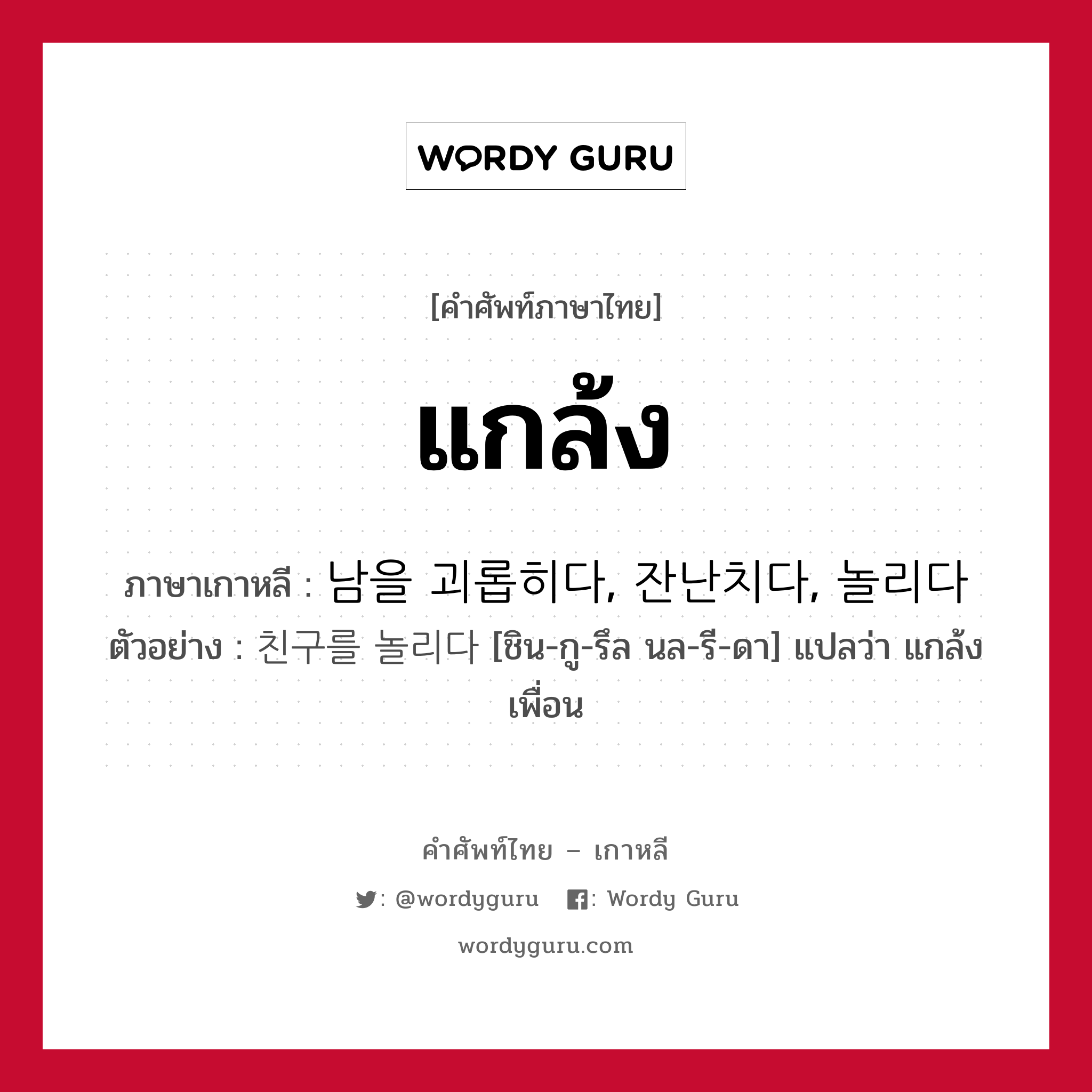 แกล้ง ภาษาเกาหลีคืออะไร, คำศัพท์ภาษาไทย - เกาหลี แกล้ง ภาษาเกาหลี 남을 괴롭히다, 잔난치다, 놀리다 ตัวอย่าง 친구를 놀리다 [ชิน-กู-รึล นล-รี-ดา] แปลว่า แกล้งเพื่อน