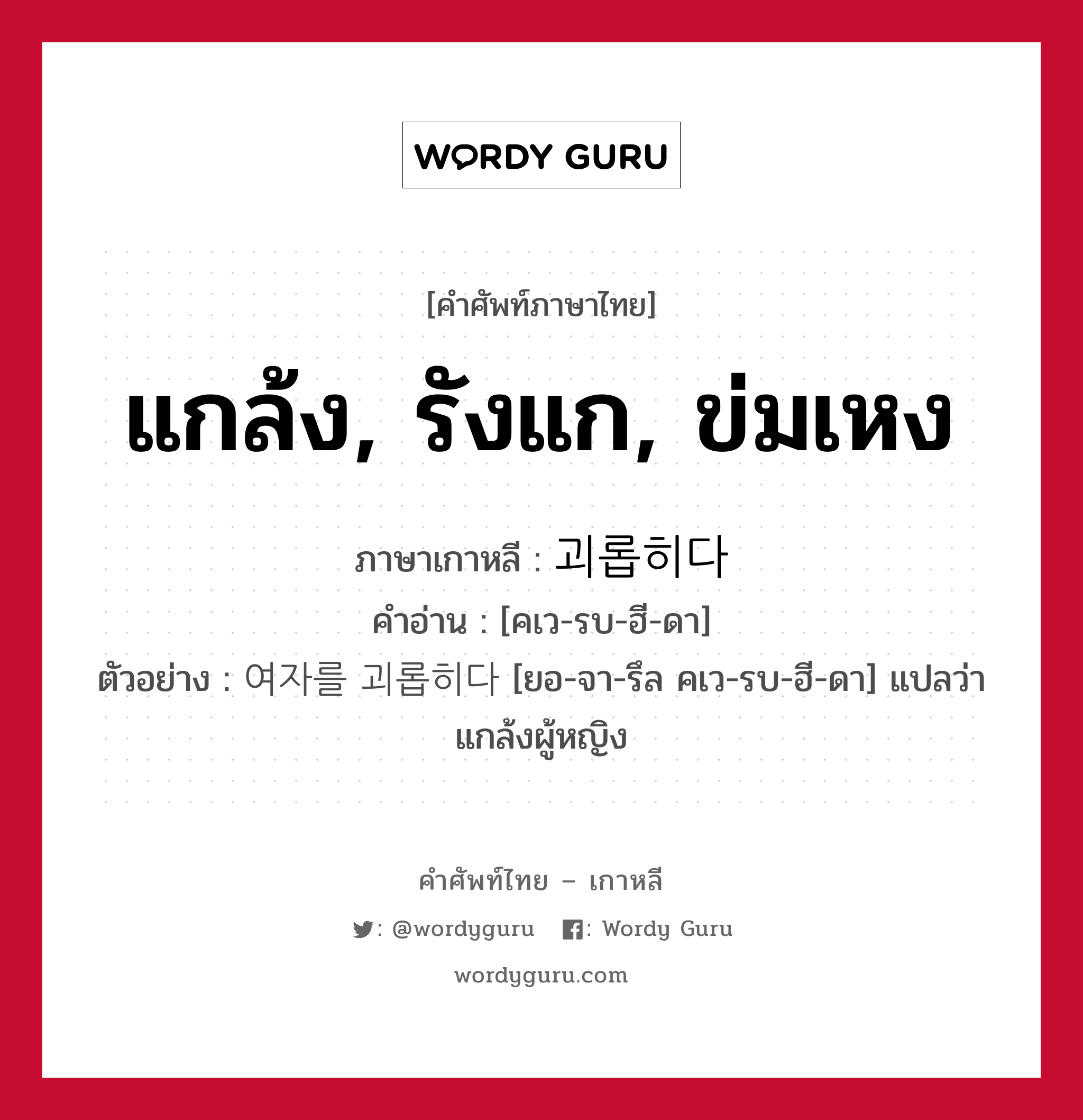 แกล้ง, รังแก, ข่มเหง ภาษาเกาหลีคืออะไร, คำศัพท์ภาษาไทย - เกาหลี แกล้ง, รังแก, ข่มเหง ภาษาเกาหลี 괴롭히다 คำอ่าน [คเว-รบ-ฮี-ดา] ตัวอย่าง 여자를 괴롭히다 [ยอ-จา-รึล คเว-รบ-ฮี-ดา] แปลว่า แกล้งผู้หญิง