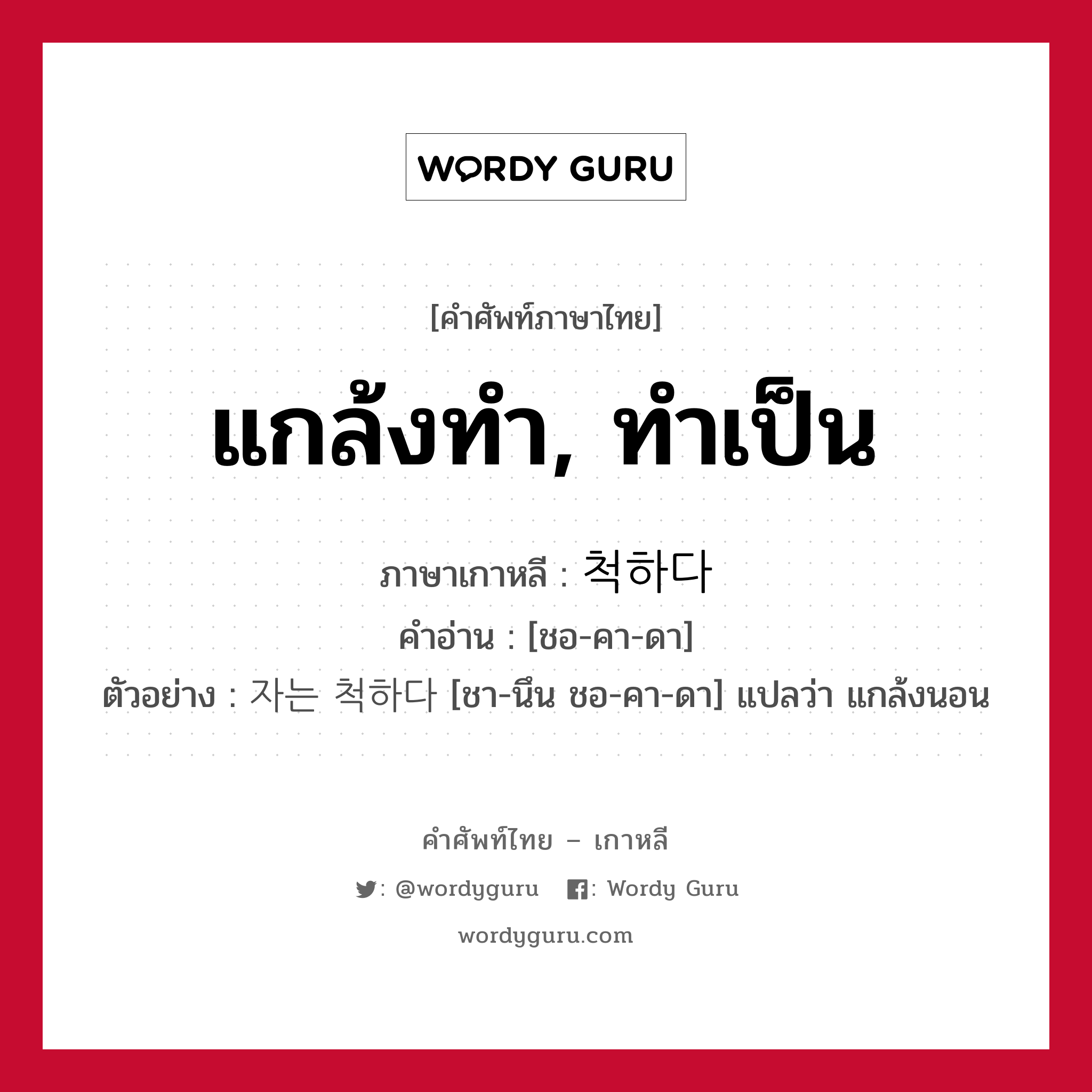 แกล้งทำ, ทำเป็น ภาษาเกาหลีคืออะไร, คำศัพท์ภาษาไทย - เกาหลี แกล้งทำ, ทำเป็น ภาษาเกาหลี 척하다 คำอ่าน [ชอ-คา-ดา] ตัวอย่าง 자는 척하다 [ชา-นึน ชอ-คา-ดา] แปลว่า แกล้งนอน