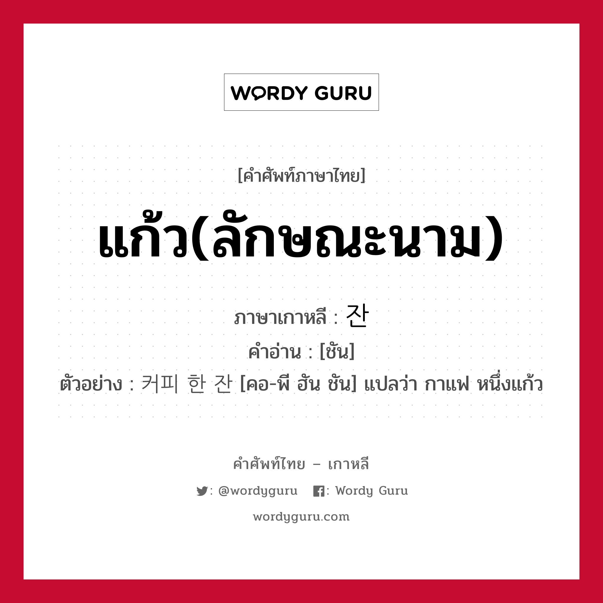 แก้ว(ลักษณะนาม) ภาษาเกาหลีคืออะไร, คำศัพท์ภาษาไทย - เกาหลี แก้ว(ลักษณะนาม) ภาษาเกาหลี 잔 คำอ่าน [ชัน] ตัวอย่าง 커피 한 잔 [คอ-พี ฮัน ชัน] แปลว่า กาแฟ หนึ่งแก้ว