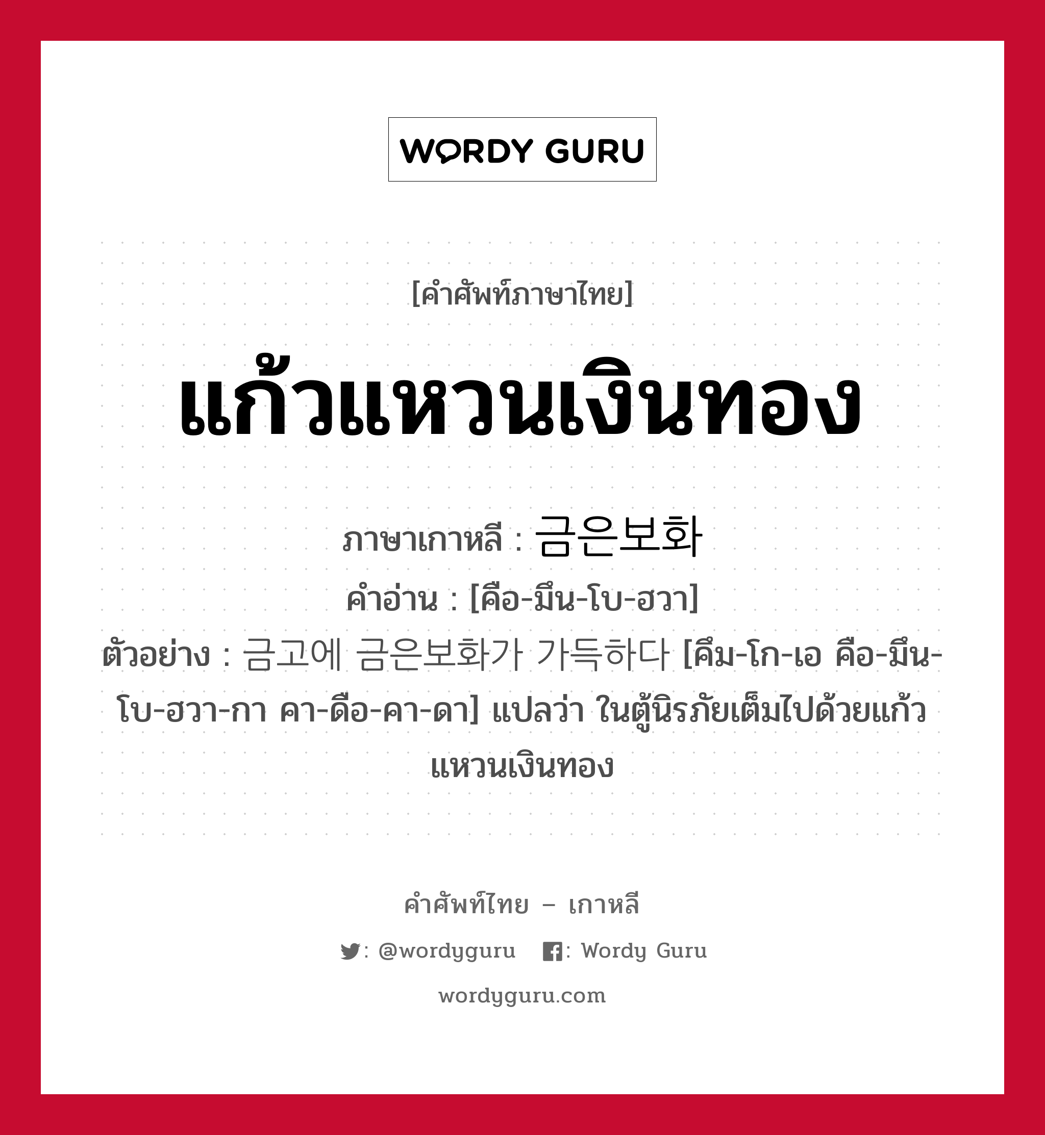 แก้วแหวนเงินทอง ภาษาเกาหลีคืออะไร, คำศัพท์ภาษาไทย - เกาหลี แก้วแหวนเงินทอง ภาษาเกาหลี 금은보화 คำอ่าน [คือ-มึน-โบ-ฮวา] ตัวอย่าง 금고에 금은보화가 가득하다 [คึม-โก-เอ คือ-มึน-โบ-ฮวา-กา คา-ดือ-คา-ดา] แปลว่า ในตู้นิรภัยเต็มไปด้วยแก้วแหวนเงินทอง