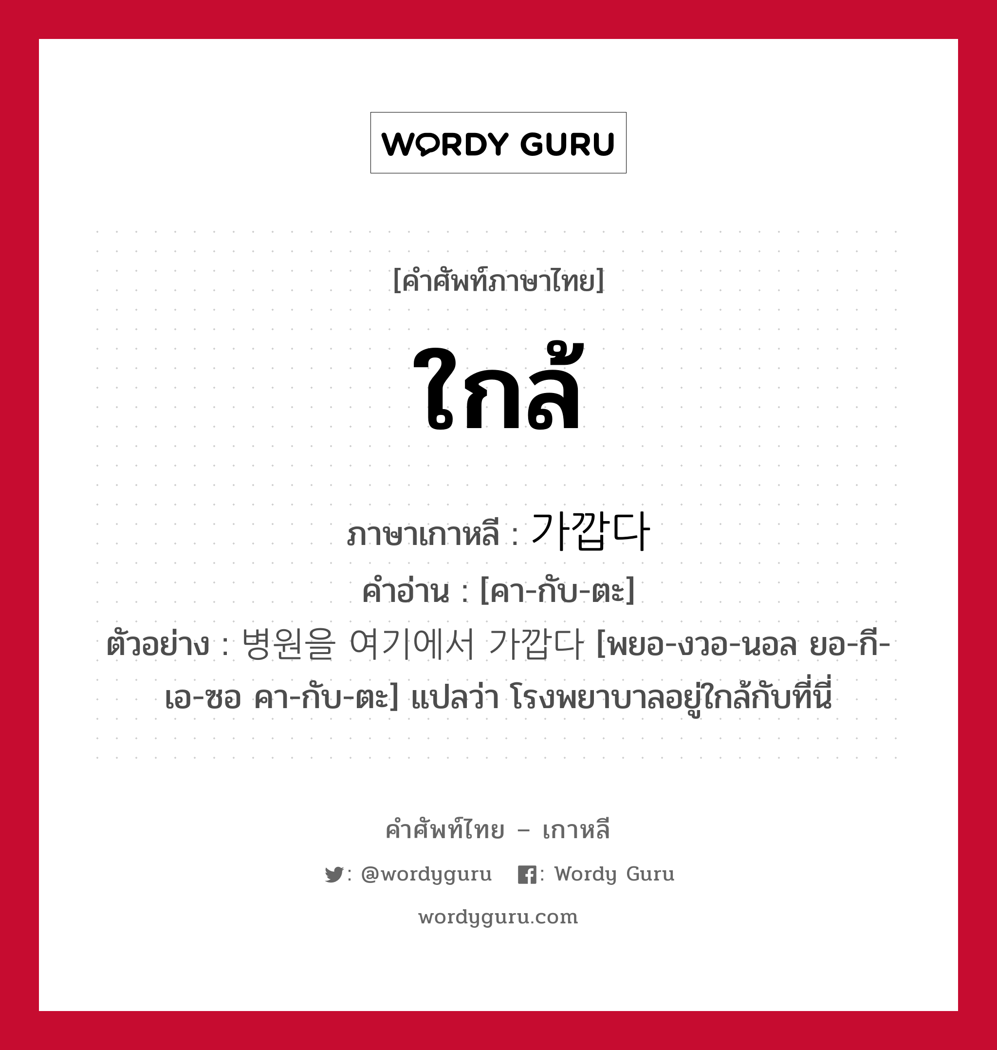 ใกล้ ภาษาเกาหลีคืออะไร, คำศัพท์ภาษาไทย - เกาหลี ใกล้ ภาษาเกาหลี 가깝다 คำอ่าน [คา-กับ-ตะ] ตัวอย่าง 병원을 여기에서 가깝다 [พยอ-งวอ-นอล ยอ-กี-เอ-ซอ คา-กับ-ตะ] แปลว่า โรงพยาบาลอยู่ใกล้กับที่นี่