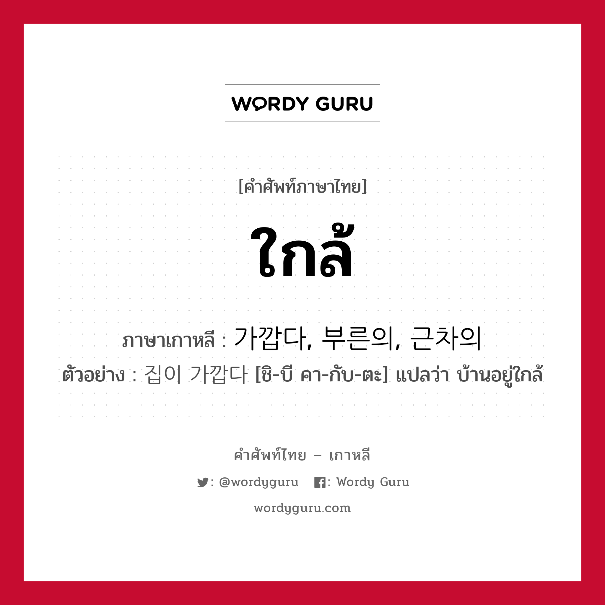 ใกล้ ภาษาเกาหลีคืออะไร, คำศัพท์ภาษาไทย - เกาหลี ใกล้ ภาษาเกาหลี 가깝다, 부른의, 근차의 ตัวอย่าง 집이 가깝다 [ชิ-บี คา-กับ-ตะ] แปลว่า บ้านอยู่ใกล้