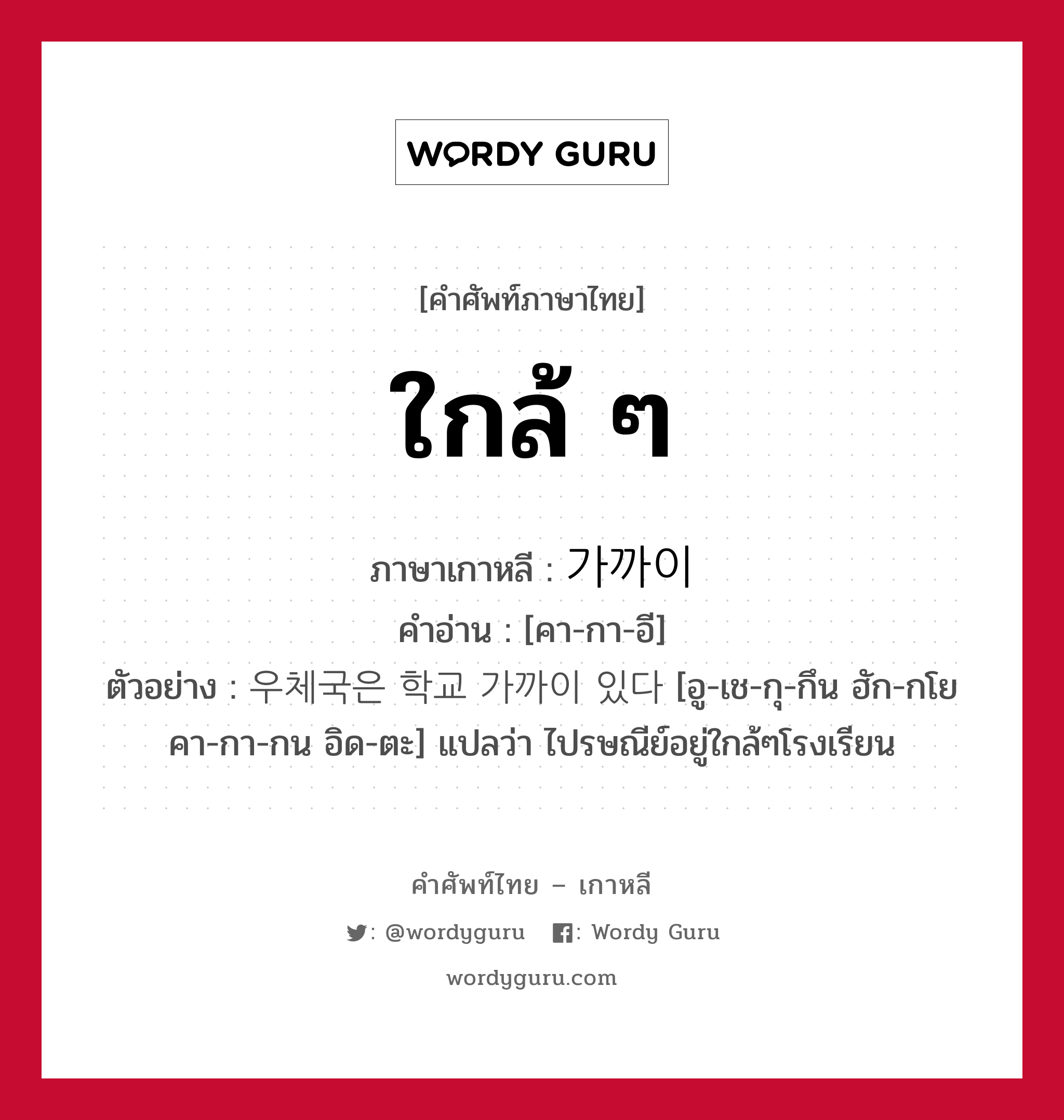 ใกล้ ๆ ภาษาเกาหลีคืออะไร, คำศัพท์ภาษาไทย - เกาหลี ใกล้ ๆ ภาษาเกาหลี 가까이 คำอ่าน [คา-กา-อี] ตัวอย่าง 우체국은 학교 가까이 있다 [อู-เช-กุ-กึน ฮัก-กโย คา-กา-กน อิด-ตะ] แปลว่า ไปรษณีย์อยู่ใกล้ๆโรงเรียน