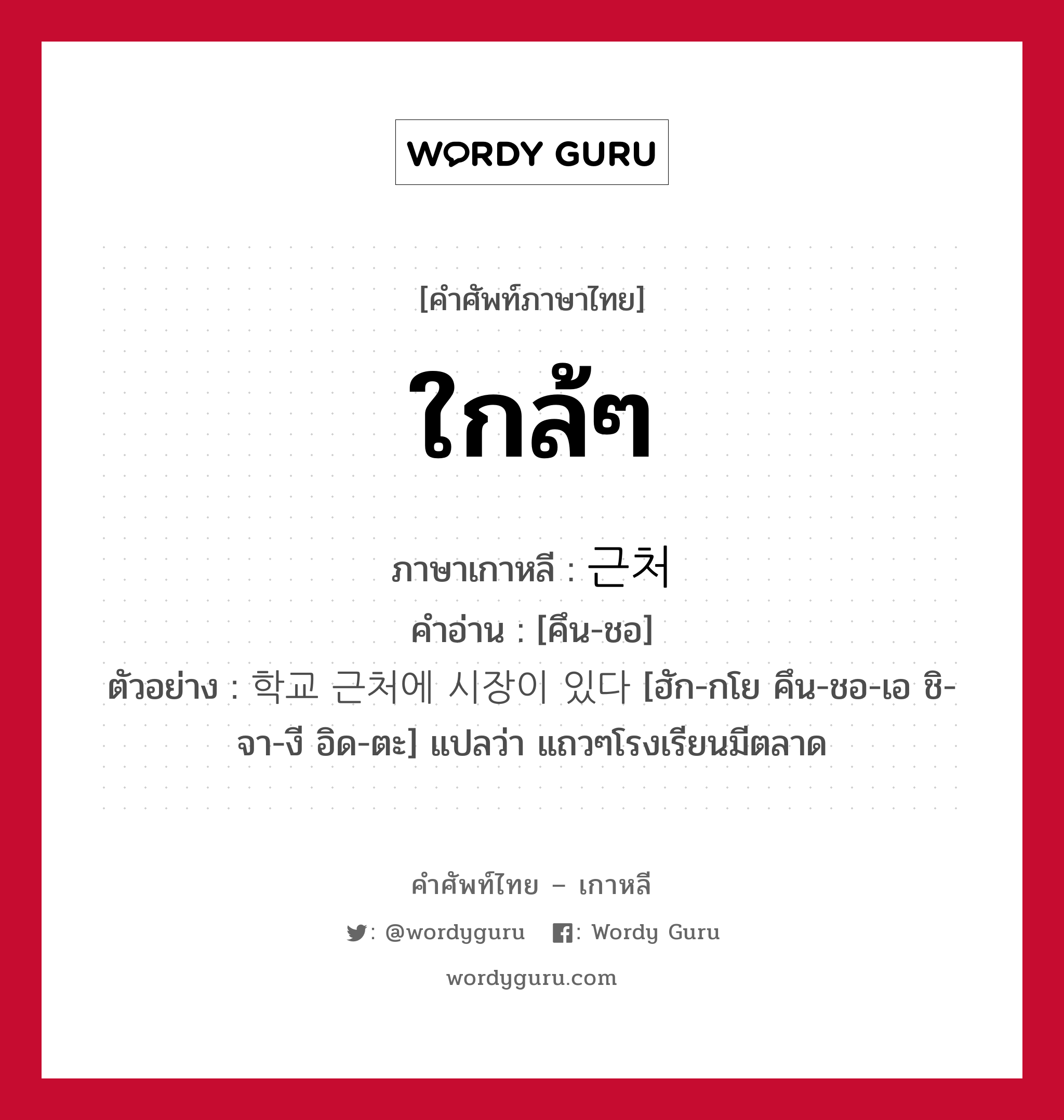 ใกล้ๆ ภาษาเกาหลีคืออะไร, คำศัพท์ภาษาไทย - เกาหลี ใกล้ๆ ภาษาเกาหลี 근처 คำอ่าน [คึน-ชอ] ตัวอย่าง 학교 근처에 시장이 있다 [ฮัก-กโย คึน-ชอ-เอ ชิ-จา-งี อิด-ตะ] แปลว่า แถวๆโรงเรียนมีตลาด