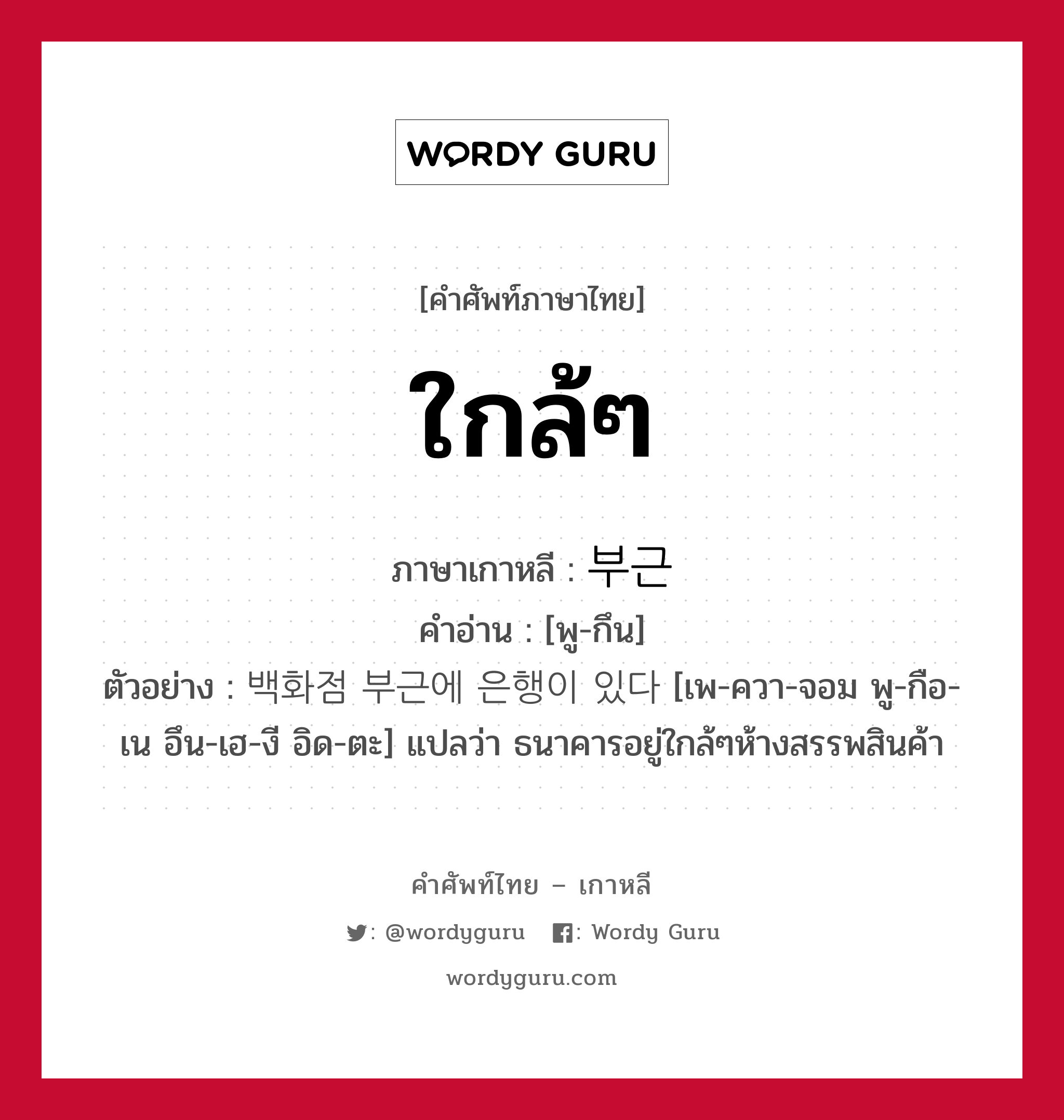 ใกล้ๆ ภาษาเกาหลีคืออะไร, คำศัพท์ภาษาไทย - เกาหลี ใกล้ๆ ภาษาเกาหลี 부근 คำอ่าน [พู-กึน] ตัวอย่าง 백화점 부근에 은행이 있다 [เพ-ควา-จอม พู-กือ-เน อึน-เฮ-งี อิด-ตะ] แปลว่า ธนาคารอยู่ใกล้ๆห้างสรรพสินค้า