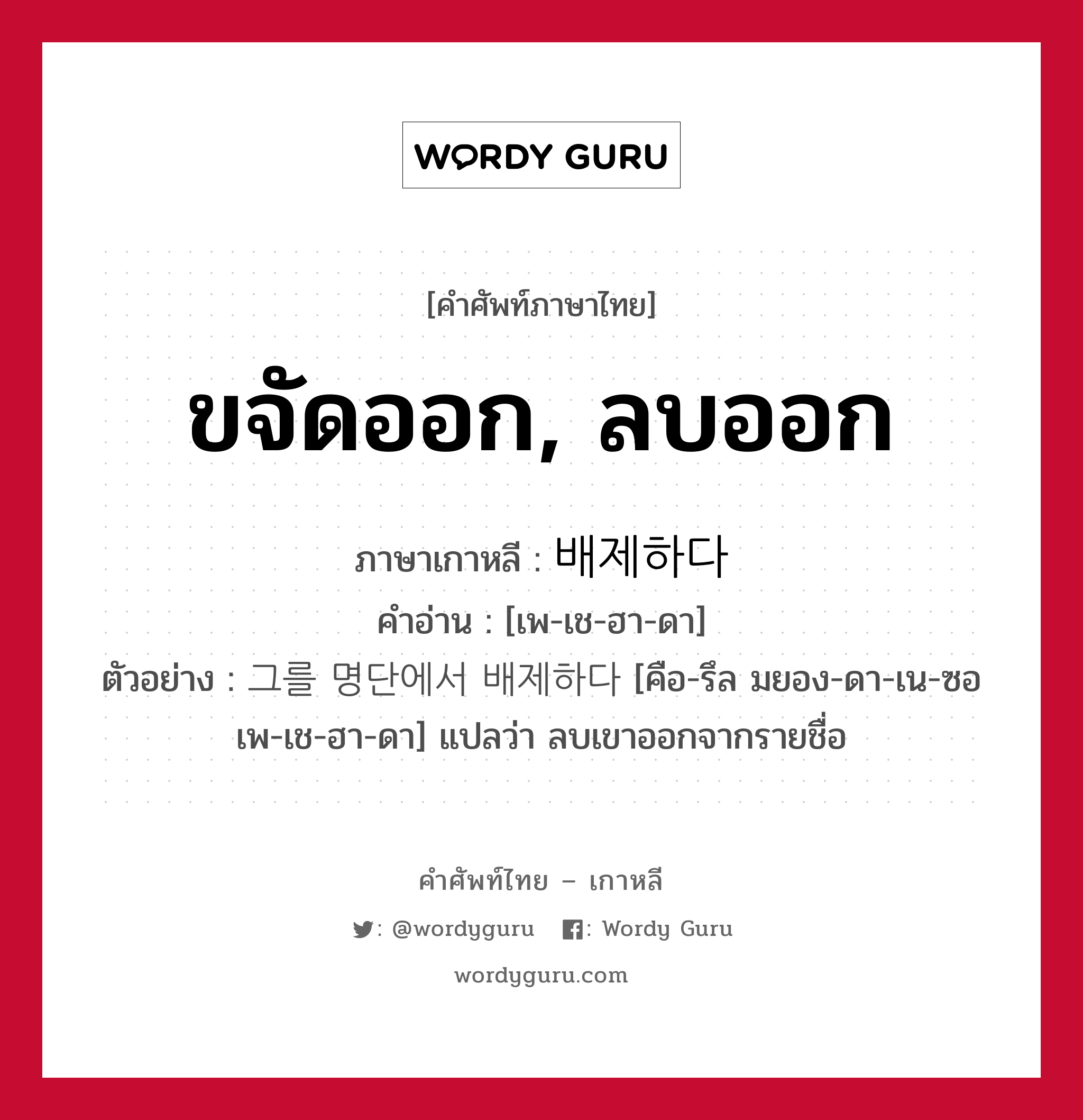 ขจัดออก, ลบออก ภาษาเกาหลีคืออะไร, คำศัพท์ภาษาไทย - เกาหลี ขจัดออก, ลบออก ภาษาเกาหลี 배제하다 คำอ่าน [เพ-เช-ฮา-ดา] ตัวอย่าง 그를 명단에서 배제하다 [คือ-รึล มยอง-ดา-เน-ซอ เพ-เช-ฮา-ดา] แปลว่า ลบเขาออกจากรายชื่อ