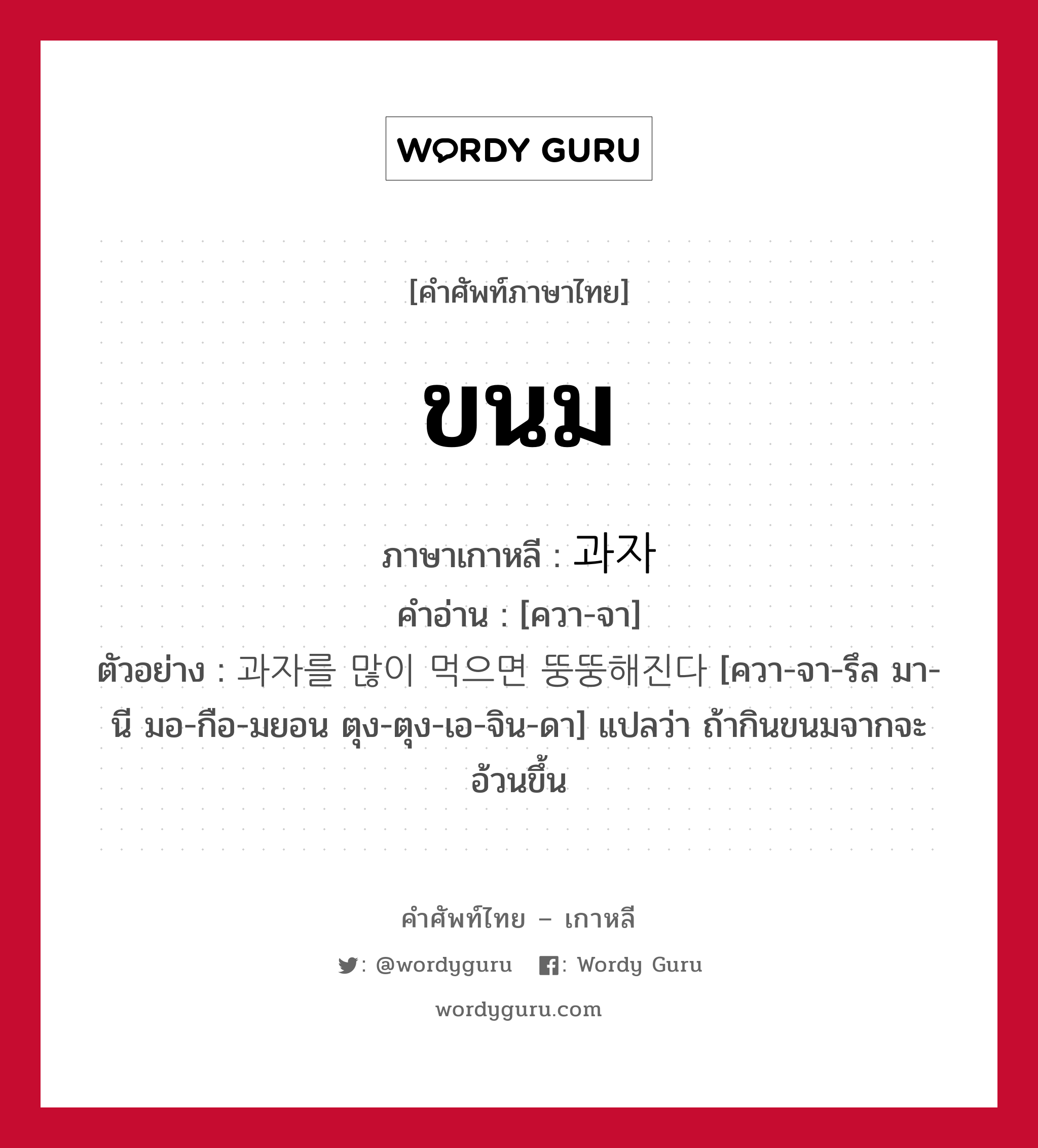 ขนม ภาษาเกาหลีคืออะไร, คำศัพท์ภาษาไทย - เกาหลี ขนม ภาษาเกาหลี 과자 คำอ่าน [ควา-จา] ตัวอย่าง 과자를 많이 먹으면 뚱뚱해진다 [ควา-จา-รึล มา-นี มอ-กือ-มยอน ตุง-ตุง-เอ-จิน-ดา] แปลว่า ถ้ากินขนมจากจะอ้วนขึ้น