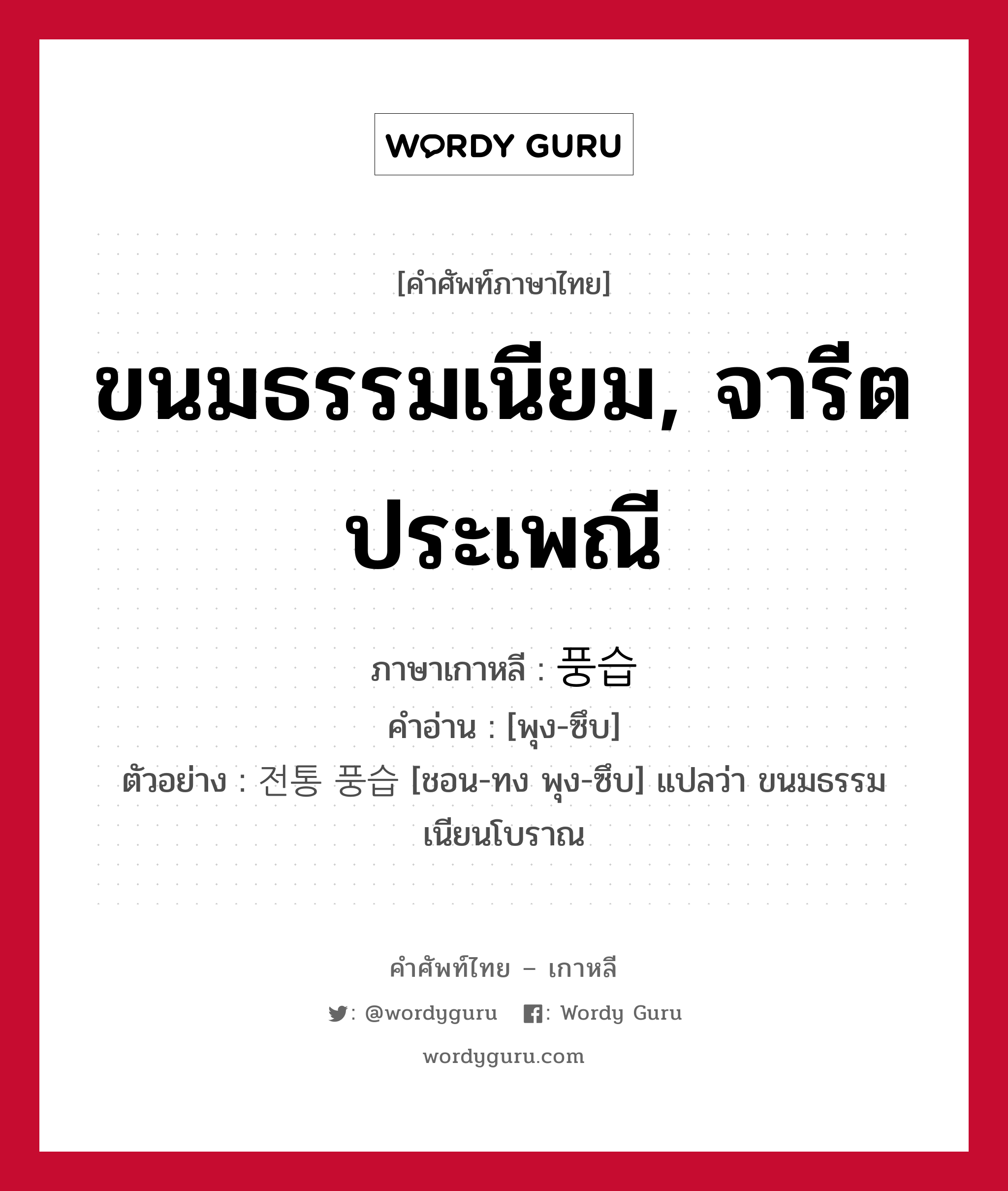 ขนมธรรมเนียม, จารีตประเพณี ภาษาเกาหลีคืออะไร, คำศัพท์ภาษาไทย - เกาหลี ขนมธรรมเนียม, จารีตประเพณี ภาษาเกาหลี 풍습 คำอ่าน [พุง-ซึบ] ตัวอย่าง 전통 풍습 [ชอน-ทง พุง-ซึบ] แปลว่า ขนมธรรมเนียนโบราณ