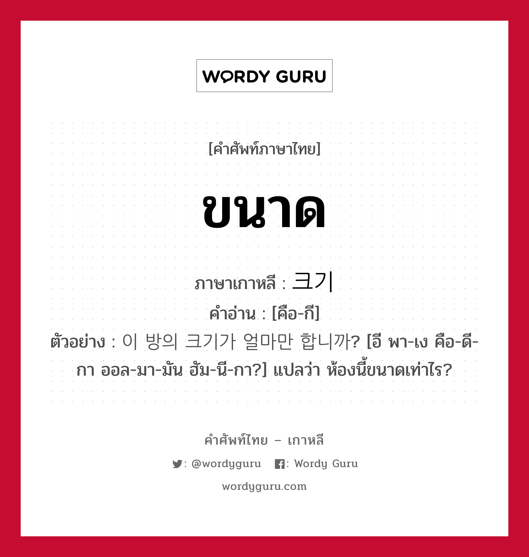 ขนาด ภาษาเกาหลีคืออะไร, คำศัพท์ภาษาไทย - เกาหลี ขนาด ภาษาเกาหลี 크기 คำอ่าน [คือ-กี] ตัวอย่าง 이 방의 크기가 얼마만 합니까? [อี พา-เง คือ-ดี-กา ออล-มา-มัน ฮัม-นี-กา?] แปลว่า ห้องนี้ขนาดเท่าไร?