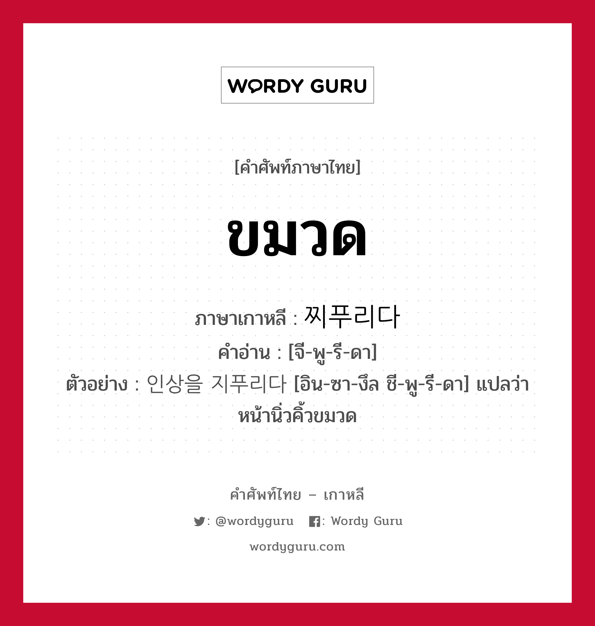 ขมวด ภาษาเกาหลีคืออะไร, คำศัพท์ภาษาไทย - เกาหลี ขมวด ภาษาเกาหลี 찌푸리다 คำอ่าน [จี-พู-รี-ดา] ตัวอย่าง 인상을 지푸리다 [อิน-ซา-งึล ชี-พู-รี-ดา] แปลว่า หน้านิ่วคิ้วขมวด