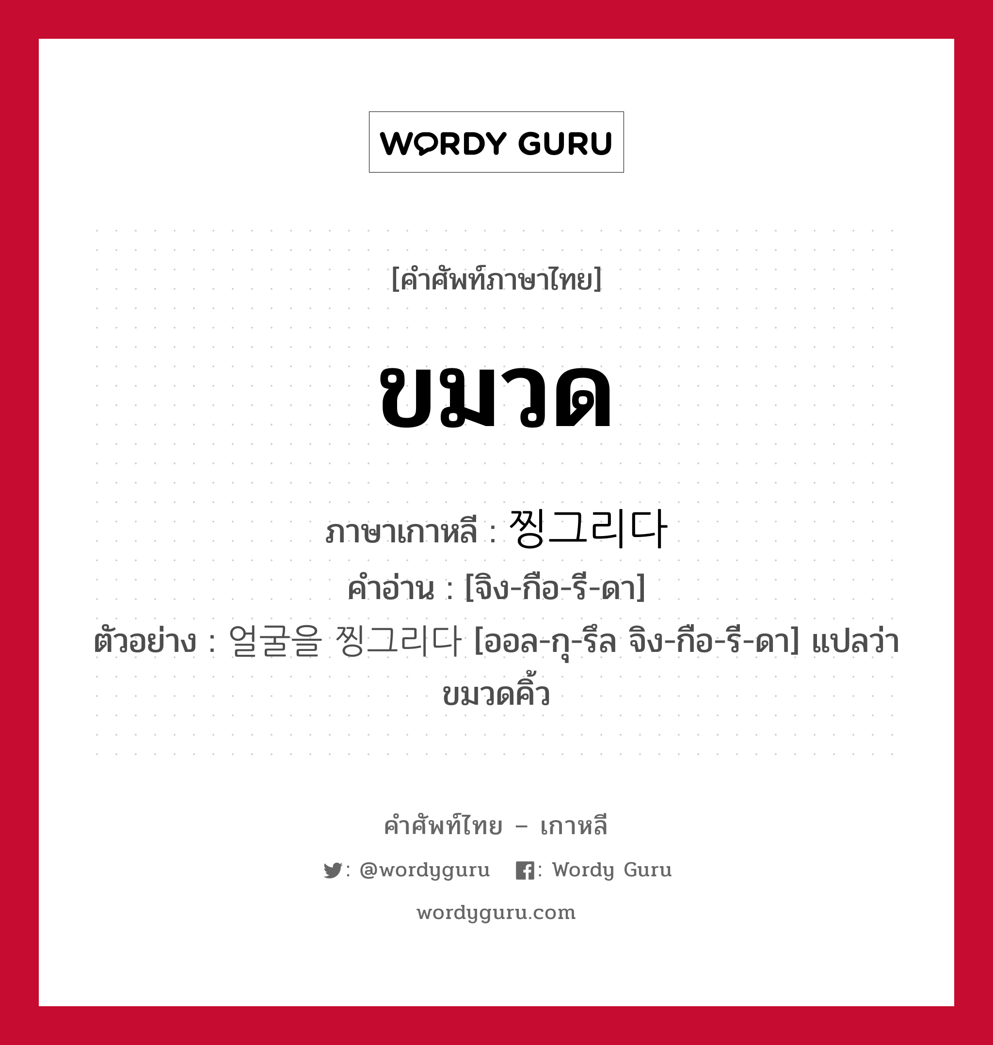 ขมวด ภาษาเกาหลีคืออะไร, คำศัพท์ภาษาไทย - เกาหลี ขมวด ภาษาเกาหลี 찡그리다 คำอ่าน [จิง-กือ-รี-ดา] ตัวอย่าง 얼굴을 찡그리다 [ออล-กุ-รึล จิง-กือ-รี-ดา] แปลว่า ขมวดคิ้ว