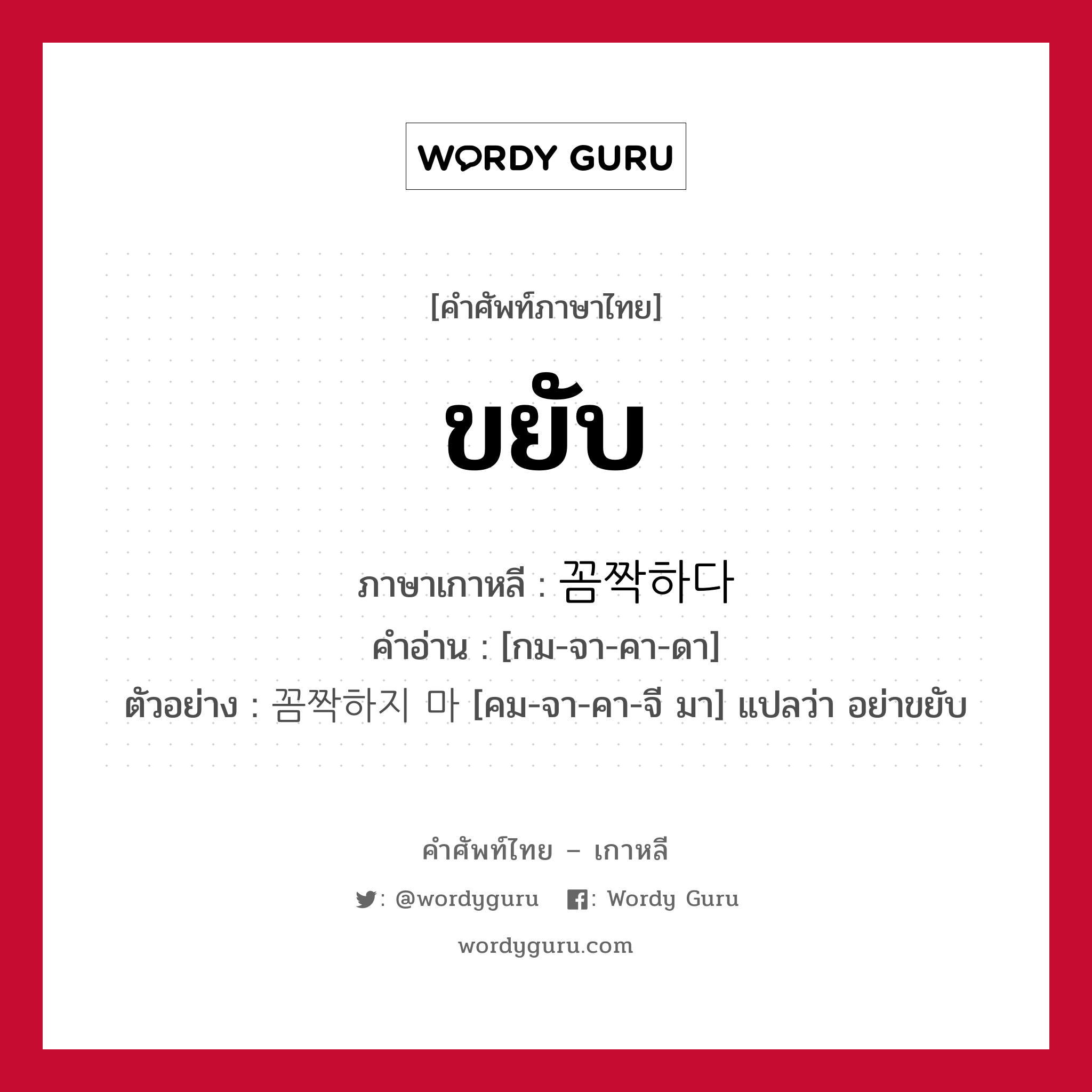 ขยับ ภาษาเกาหลีคืออะไร, คำศัพท์ภาษาไทย - เกาหลี ขยับ ภาษาเกาหลี 꼼짝하다 คำอ่าน [กม-จา-คา-ดา] ตัวอย่าง 꼼짝하지 마 [คม-จา-คา-จี มา] แปลว่า อย่าขยับ