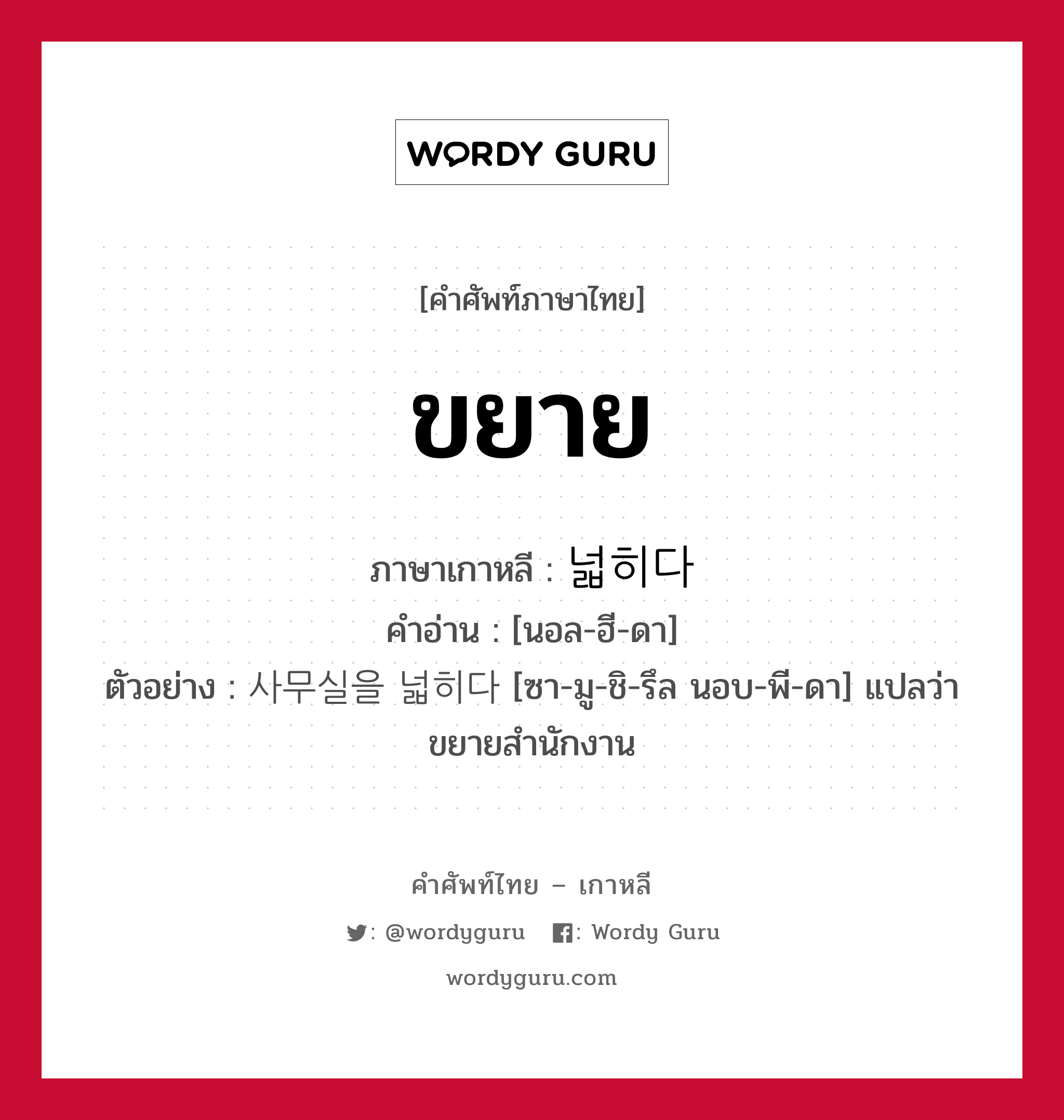 ขยาย ภาษาเกาหลีคืออะไร, คำศัพท์ภาษาไทย - เกาหลี ขยาย ภาษาเกาหลี 넓히다 คำอ่าน [นอล-ฮี-ดา] ตัวอย่าง 사무실을 넓히다 [ซา-มู-ชิ-รึล นอบ-พี-ดา] แปลว่า ขยายสำนักงาน