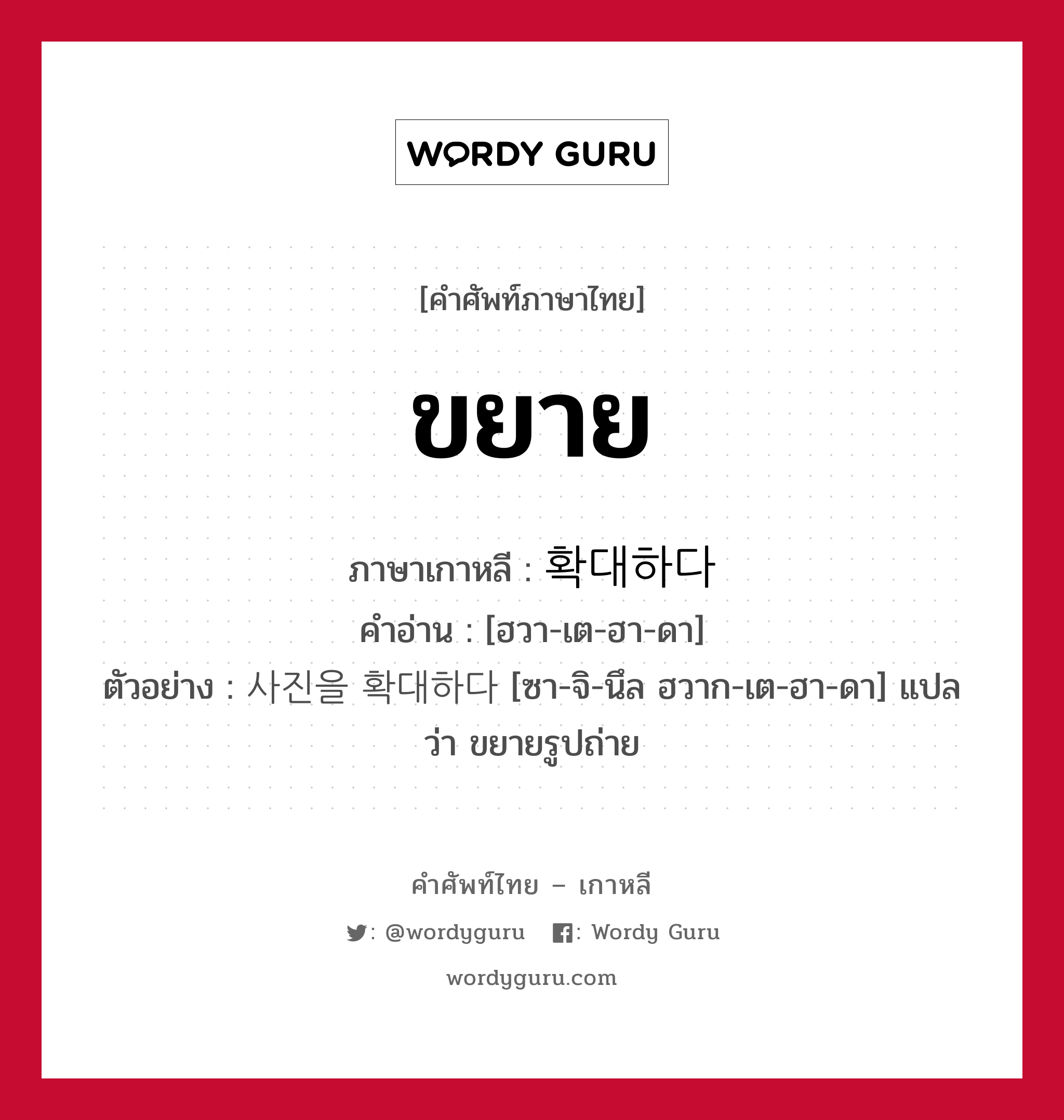 ขยาย ภาษาเกาหลีคืออะไร, คำศัพท์ภาษาไทย - เกาหลี ขยาย ภาษาเกาหลี 확대하다 คำอ่าน [ฮวา-เต-ฮา-ดา] ตัวอย่าง 사진을 확대하다 [ซา-จิ-นึล ฮวาก-เต-ฮา-ดา] แปลว่า ขยายรูปถ่าย