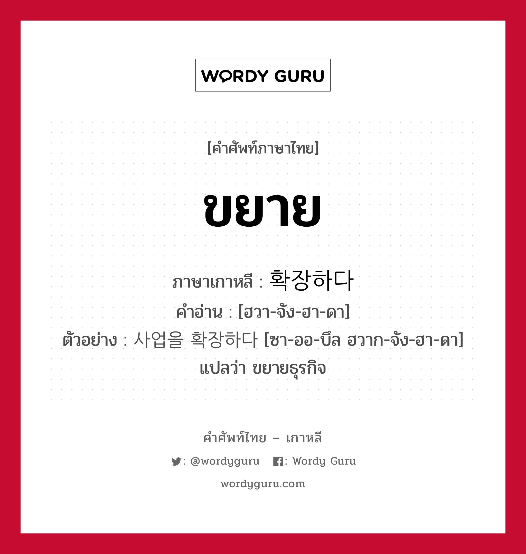 ขยาย ภาษาเกาหลีคืออะไร, คำศัพท์ภาษาไทย - เกาหลี ขยาย ภาษาเกาหลี 확장하다 คำอ่าน [ฮวา-จัง-ฮา-ดา] ตัวอย่าง 사업을 확장하다 [ซา-ออ-บึล ฮวาก-จัง-ฮา-ดา] แปลว่า ขยายธุรกิจ