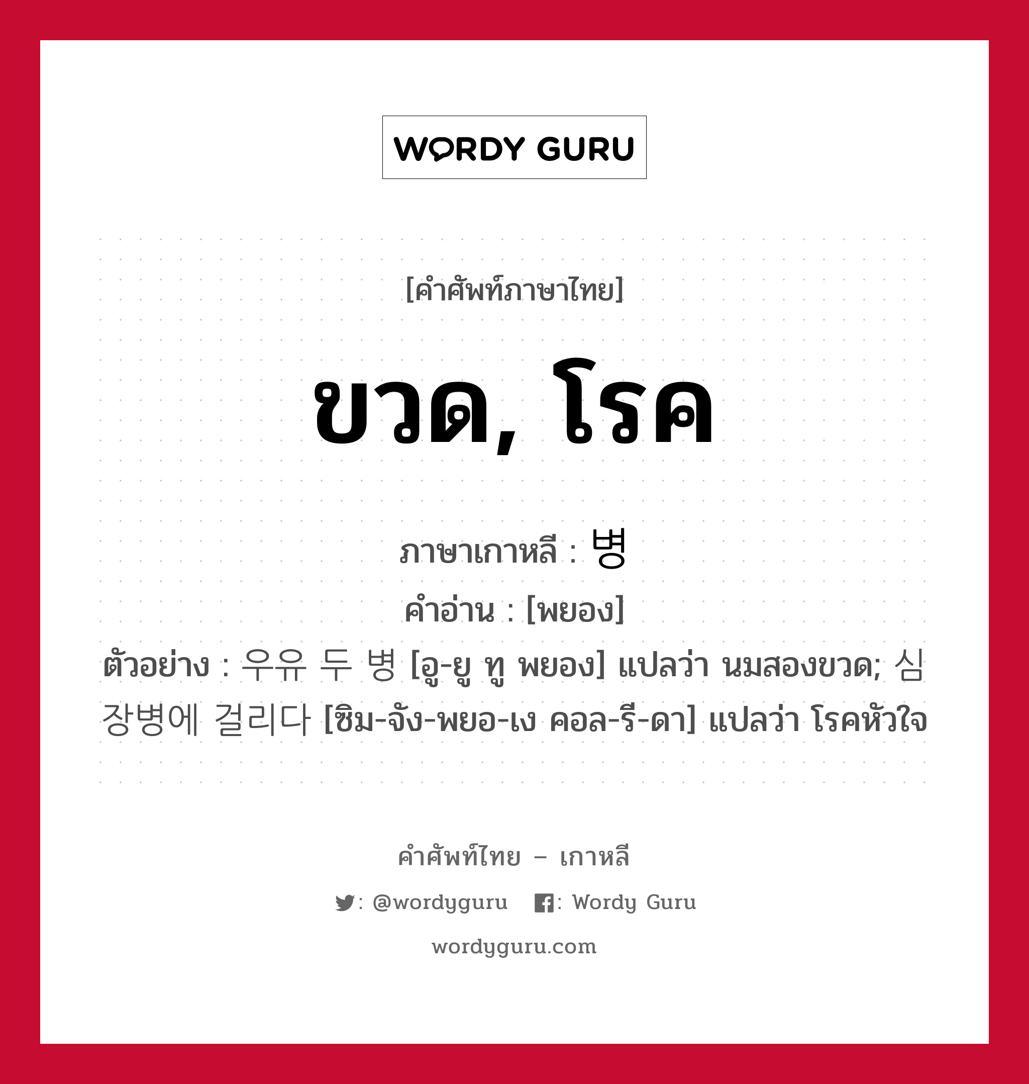 ขวด, โรค ภาษาเกาหลีคืออะไร, คำศัพท์ภาษาไทย - เกาหลี ขวด, โรค ภาษาเกาหลี 병 คำอ่าน [พยอง] ตัวอย่าง 우유 두 병 [อู-ยู ทู พยอง] แปลว่า นมสองขวด; 심장병에 걸리다 [ซิม-จัง-พยอ-เง คอล-รี-ดา] แปลว่า โรคหัวใจ