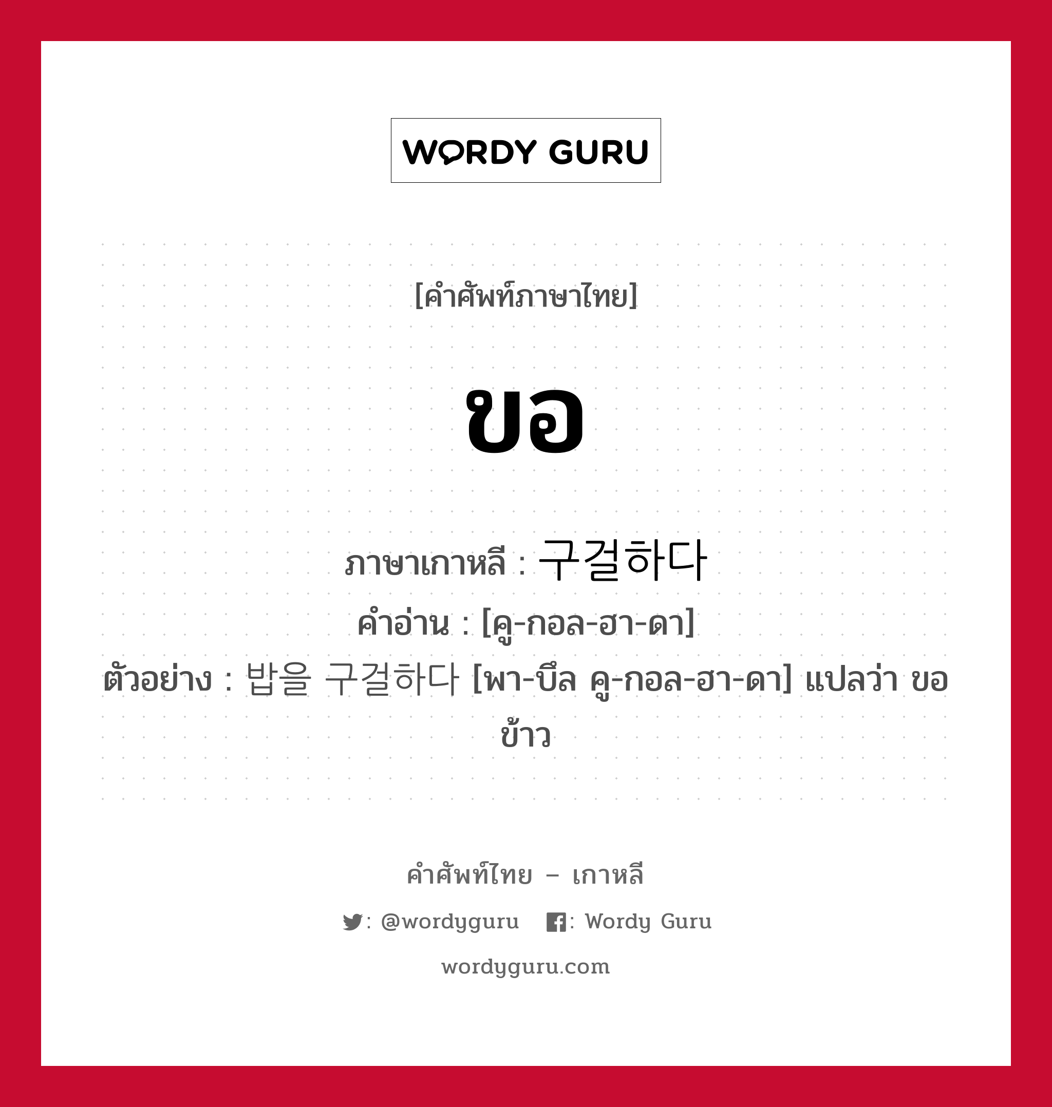 ขอ ภาษาเกาหลีคืออะไร, คำศัพท์ภาษาไทย - เกาหลี ขอ ภาษาเกาหลี 구걸하다 คำอ่าน [คู-กอล-ฮา-ดา] ตัวอย่าง 밥을 구걸하다 [พา-บึล คู-กอล-ฮา-ดา] แปลว่า ขอข้าว