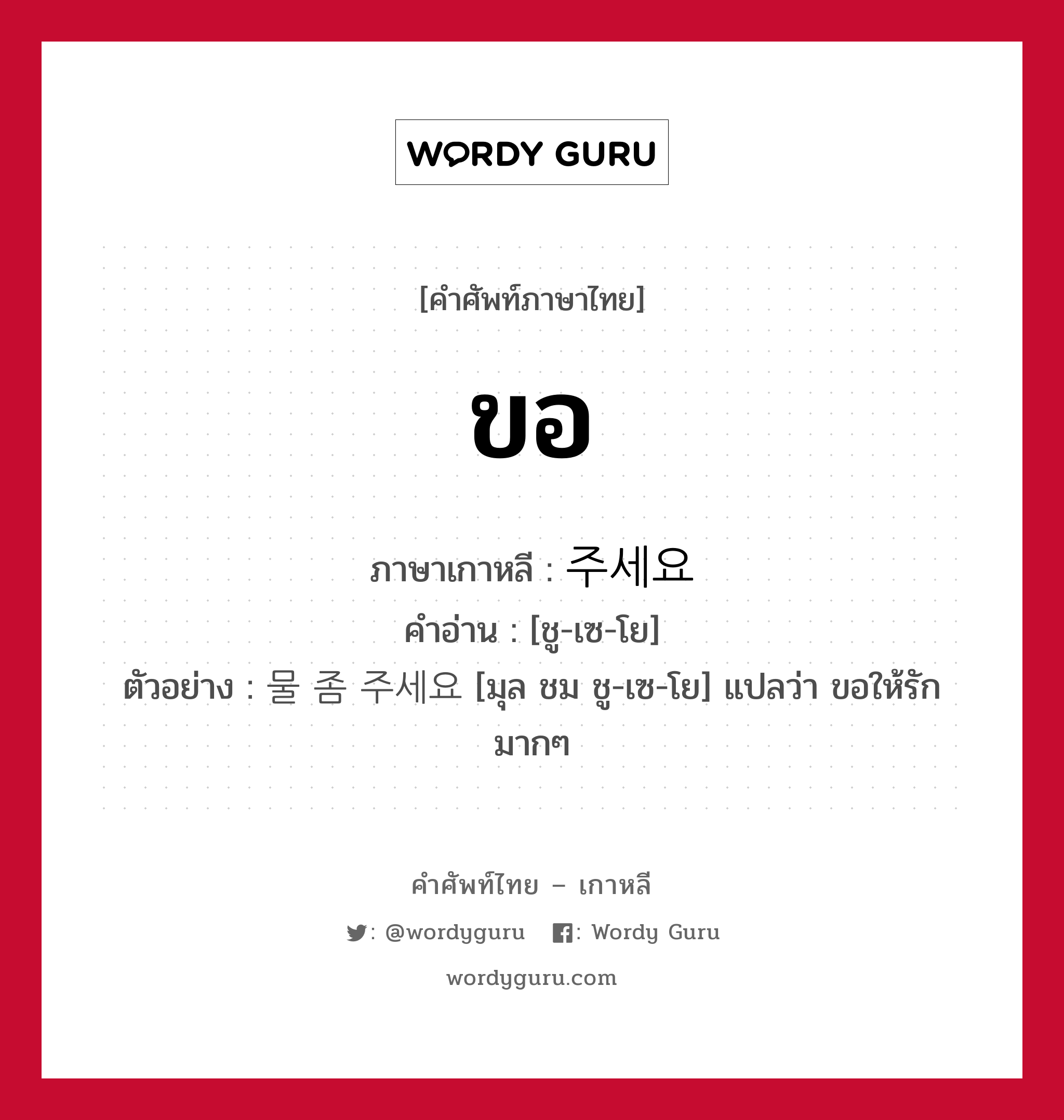 ขอ ภาษาเกาหลีคืออะไร, คำศัพท์ภาษาไทย - เกาหลี ขอ ภาษาเกาหลี 주세요 คำอ่าน [ชู-เซ-โย] ตัวอย่าง 물 좀 주세요 [มุล ชม ชู-เซ-โย] แปลว่า ขอให้รักมากๆ