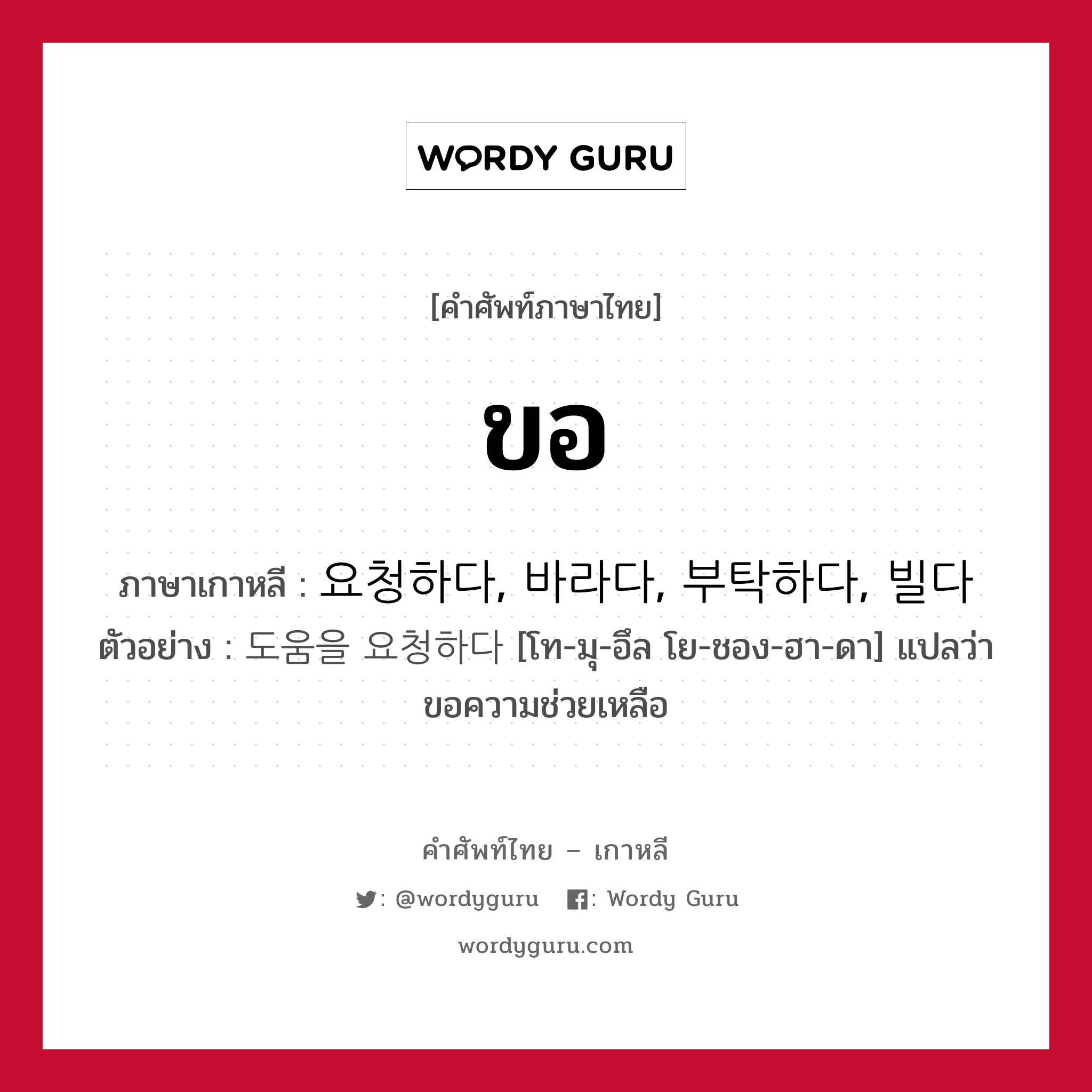 ขอ ภาษาเกาหลีคืออะไร, คำศัพท์ภาษาไทย - เกาหลี ขอ ภาษาเกาหลี 요청하다, 바라다, 부탁하다, 빌다 ตัวอย่าง 도움을 요청하다 [โท-มุ-อึล โย-ชอง-ฮา-ดา] แปลว่า ขอความช่วยเหลือ