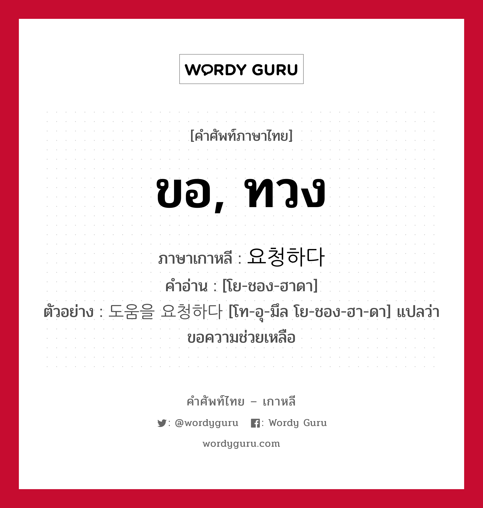 ขอ, ทวง ภาษาเกาหลีคืออะไร, คำศัพท์ภาษาไทย - เกาหลี ขอ, ทวง ภาษาเกาหลี 요청하다 คำอ่าน [โย-ชอง-ฮาดา] ตัวอย่าง 도움을 요청하다 [โท-อุ-มึล โย-ชอง-ฮา-ดา] แปลว่า ขอความช่วยเหลือ